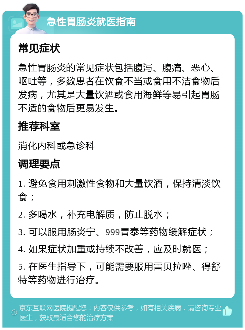 急性胃肠炎就医指南 常见症状 急性胃肠炎的常见症状包括腹泻、腹痛、恶心、呕吐等，多数患者在饮食不当或食用不洁食物后发病，尤其是大量饮酒或食用海鲜等易引起胃肠不适的食物后更易发生。 推荐科室 消化内科或急诊科 调理要点 1. 避免食用刺激性食物和大量饮酒，保持清淡饮食； 2. 多喝水，补充电解质，防止脱水； 3. 可以服用肠炎宁、999胃泰等药物缓解症状； 4. 如果症状加重或持续不改善，应及时就医； 5. 在医生指导下，可能需要服用雷贝拉唑、得舒特等药物进行治疗。