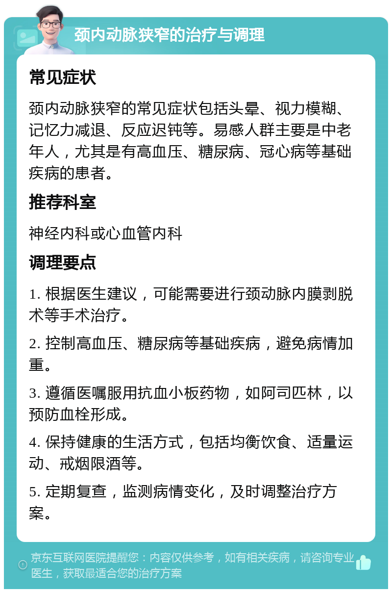 颈内动脉狭窄的治疗与调理 常见症状 颈内动脉狭窄的常见症状包括头晕、视力模糊、记忆力减退、反应迟钝等。易感人群主要是中老年人，尤其是有高血压、糖尿病、冠心病等基础疾病的患者。 推荐科室 神经内科或心血管内科 调理要点 1. 根据医生建议，可能需要进行颈动脉内膜剥脱术等手术治疗。 2. 控制高血压、糖尿病等基础疾病，避免病情加重。 3. 遵循医嘱服用抗血小板药物，如阿司匹林，以预防血栓形成。 4. 保持健康的生活方式，包括均衡饮食、适量运动、戒烟限酒等。 5. 定期复查，监测病情变化，及时调整治疗方案。