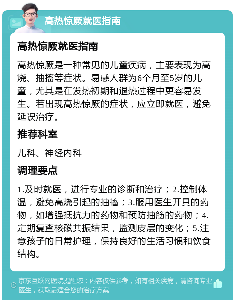 高热惊厥就医指南 高热惊厥就医指南 高热惊厥是一种常见的儿童疾病，主要表现为高烧、抽搐等症状。易感人群为6个月至5岁的儿童，尤其是在发热初期和退热过程中更容易发生。若出现高热惊厥的症状，应立即就医，避免延误治疗。 推荐科室 儿科、神经内科 调理要点 1.及时就医，进行专业的诊断和治疗；2.控制体温，避免高烧引起的抽搐；3.服用医生开具的药物，如增强抵抗力的药物和预防抽筋的药物；4.定期复查核磁共振结果，监测皮层的变化；5.注意孩子的日常护理，保持良好的生活习惯和饮食结构。