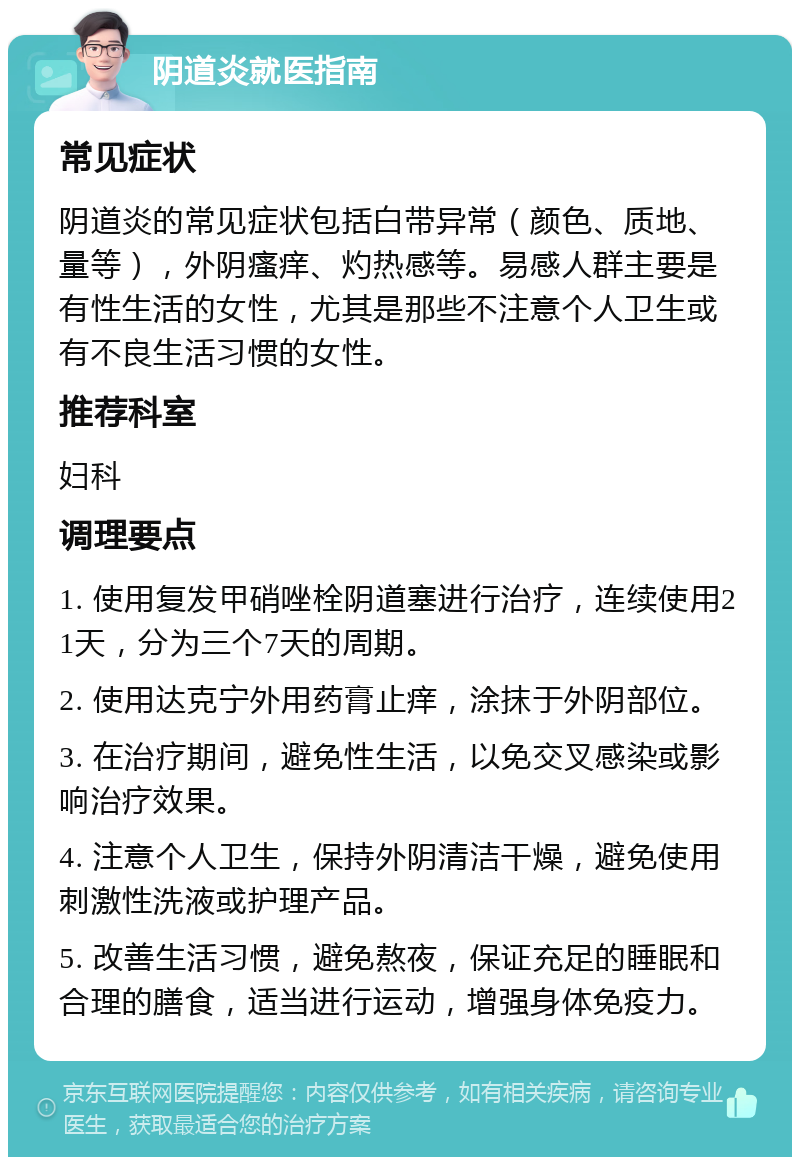 阴道炎就医指南 常见症状 阴道炎的常见症状包括白带异常（颜色、质地、量等），外阴瘙痒、灼热感等。易感人群主要是有性生活的女性，尤其是那些不注意个人卫生或有不良生活习惯的女性。 推荐科室 妇科 调理要点 1. 使用复发甲硝唑栓阴道塞进行治疗，连续使用21天，分为三个7天的周期。 2. 使用达克宁外用药膏止痒，涂抹于外阴部位。 3. 在治疗期间，避免性生活，以免交叉感染或影响治疗效果。 4. 注意个人卫生，保持外阴清洁干燥，避免使用刺激性洗液或护理产品。 5. 改善生活习惯，避免熬夜，保证充足的睡眠和合理的膳食，适当进行运动，增强身体免疫力。