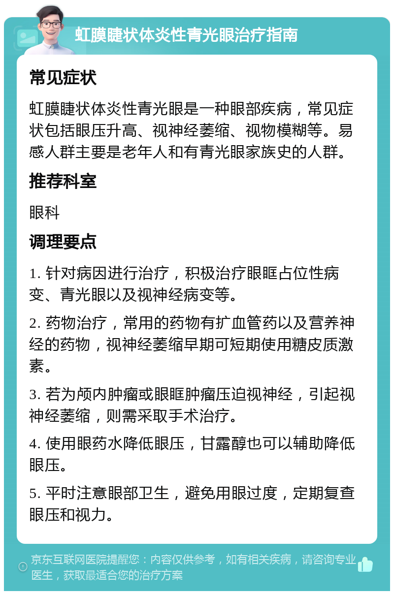 虹膜睫状体炎性青光眼治疗指南 常见症状 虹膜睫状体炎性青光眼是一种眼部疾病，常见症状包括眼压升高、视神经萎缩、视物模糊等。易感人群主要是老年人和有青光眼家族史的人群。 推荐科室 眼科 调理要点 1. 针对病因进行治疗，积极治疗眼眶占位性病变、青光眼以及视神经病变等。 2. 药物治疗，常用的药物有扩血管药以及营养神经的药物，视神经萎缩早期可短期使用糖皮质激素。 3. 若为颅内肿瘤或眼眶肿瘤压迫视神经，引起视神经萎缩，则需采取手术治疗。 4. 使用眼药水降低眼压，甘露醇也可以辅助降低眼压。 5. 平时注意眼部卫生，避免用眼过度，定期复查眼压和视力。