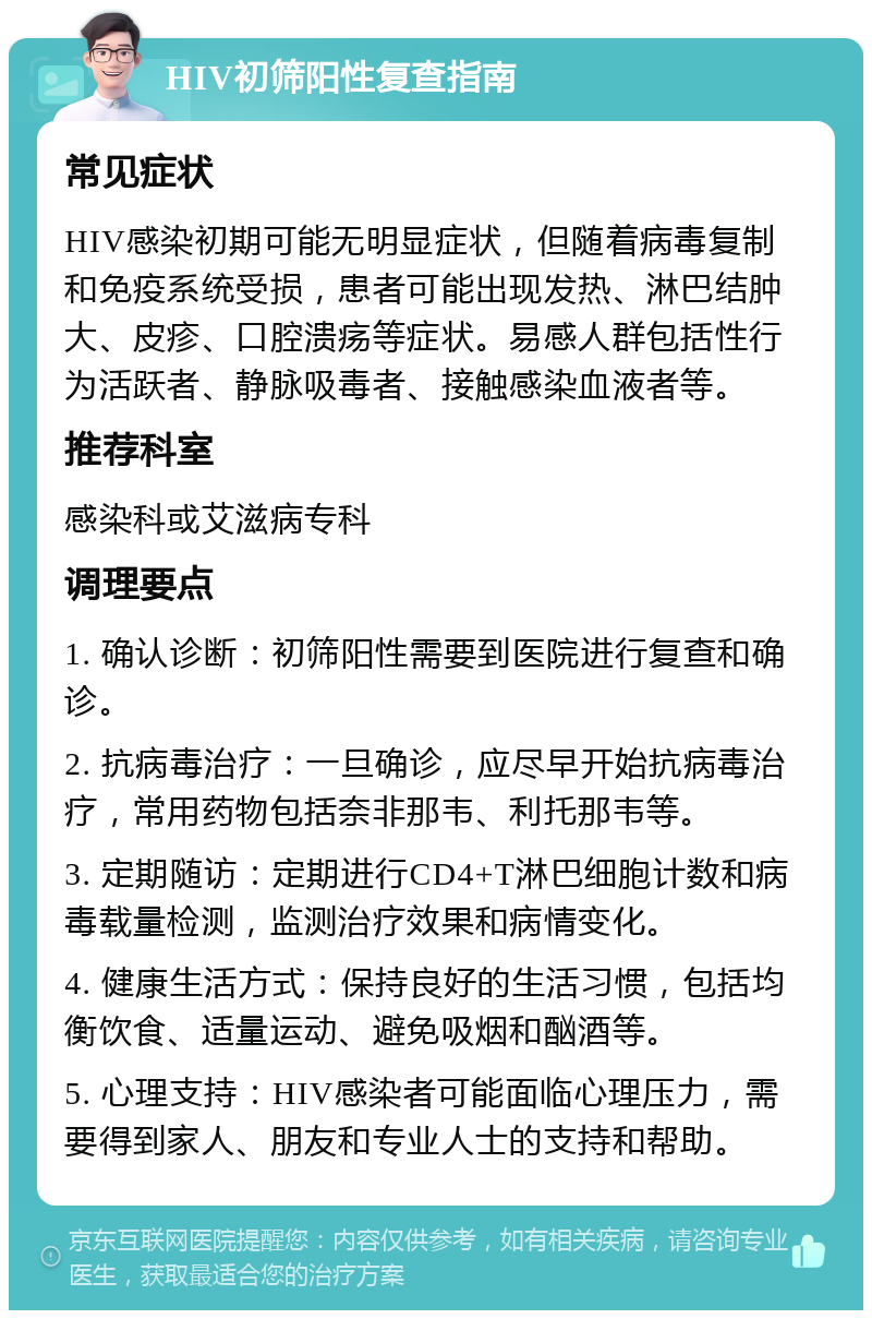 HIV初筛阳性复查指南 常见症状 HIV感染初期可能无明显症状，但随着病毒复制和免疫系统受损，患者可能出现发热、淋巴结肿大、皮疹、口腔溃疡等症状。易感人群包括性行为活跃者、静脉吸毒者、接触感染血液者等。 推荐科室 感染科或艾滋病专科 调理要点 1. 确认诊断：初筛阳性需要到医院进行复查和确诊。 2. 抗病毒治疗：一旦确诊，应尽早开始抗病毒治疗，常用药物包括奈非那韦、利托那韦等。 3. 定期随访：定期进行CD4+T淋巴细胞计数和病毒载量检测，监测治疗效果和病情变化。 4. 健康生活方式：保持良好的生活习惯，包括均衡饮食、适量运动、避免吸烟和酗酒等。 5. 心理支持：HIV感染者可能面临心理压力，需要得到家人、朋友和专业人士的支持和帮助。