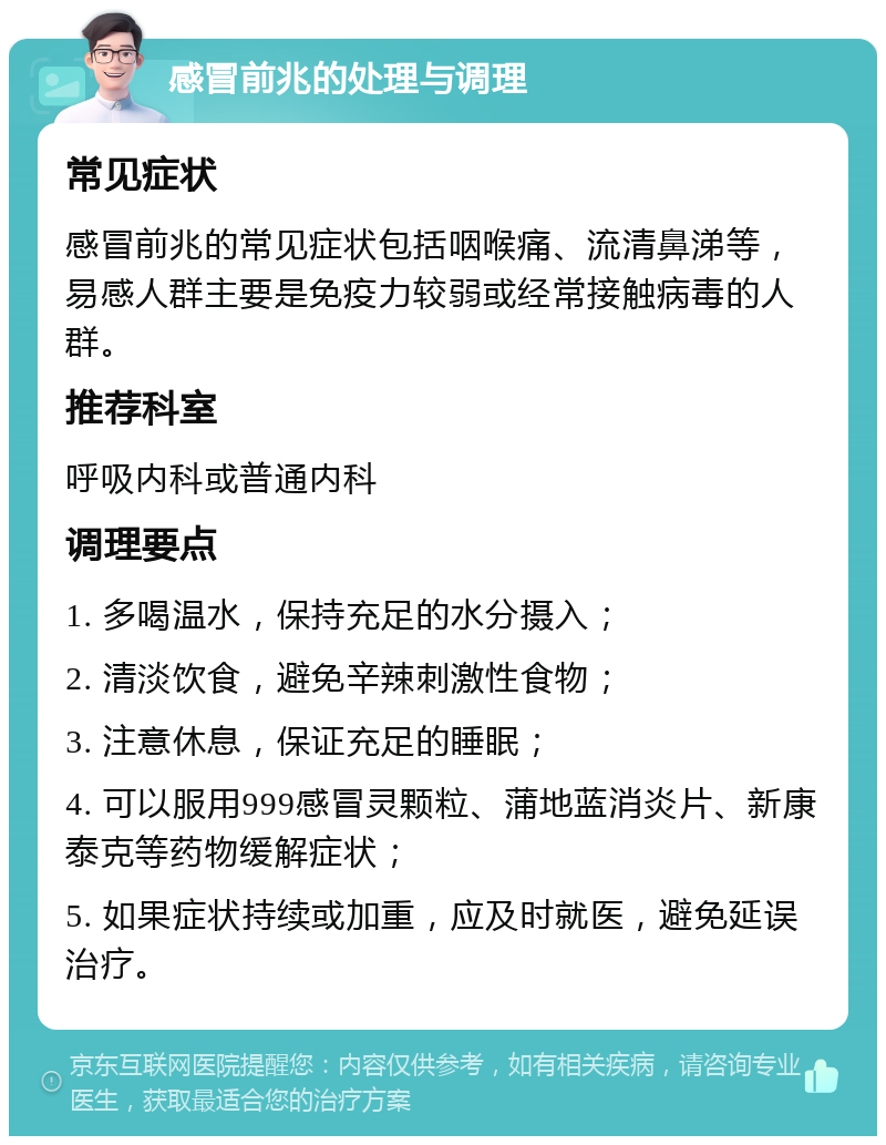 感冒前兆的处理与调理 常见症状 感冒前兆的常见症状包括咽喉痛、流清鼻涕等，易感人群主要是免疫力较弱或经常接触病毒的人群。 推荐科室 呼吸内科或普通内科 调理要点 1. 多喝温水，保持充足的水分摄入； 2. 清淡饮食，避免辛辣刺激性食物； 3. 注意休息，保证充足的睡眠； 4. 可以服用999感冒灵颗粒、蒲地蓝消炎片、新康泰克等药物缓解症状； 5. 如果症状持续或加重，应及时就医，避免延误治疗。