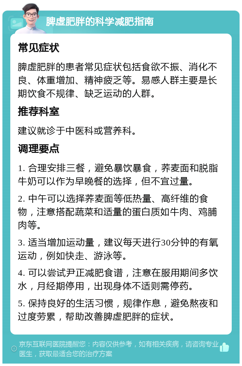 脾虚肥胖的科学减肥指南 常见症状 脾虚肥胖的患者常见症状包括食欲不振、消化不良、体重增加、精神疲乏等。易感人群主要是长期饮食不规律、缺乏运动的人群。 推荐科室 建议就诊于中医科或营养科。 调理要点 1. 合理安排三餐，避免暴饮暴食，荞麦面和脱脂牛奶可以作为早晚餐的选择，但不宜过量。 2. 中午可以选择荞麦面等低热量、高纤维的食物，注意搭配蔬菜和适量的蛋白质如牛肉、鸡脯肉等。 3. 适当增加运动量，建议每天进行30分钟的有氧运动，例如快走、游泳等。 4. 可以尝试尹正减肥食谱，注意在服用期间多饮水，月经期停用，出现身体不适则需停药。 5. 保持良好的生活习惯，规律作息，避免熬夜和过度劳累，帮助改善脾虚肥胖的症状。