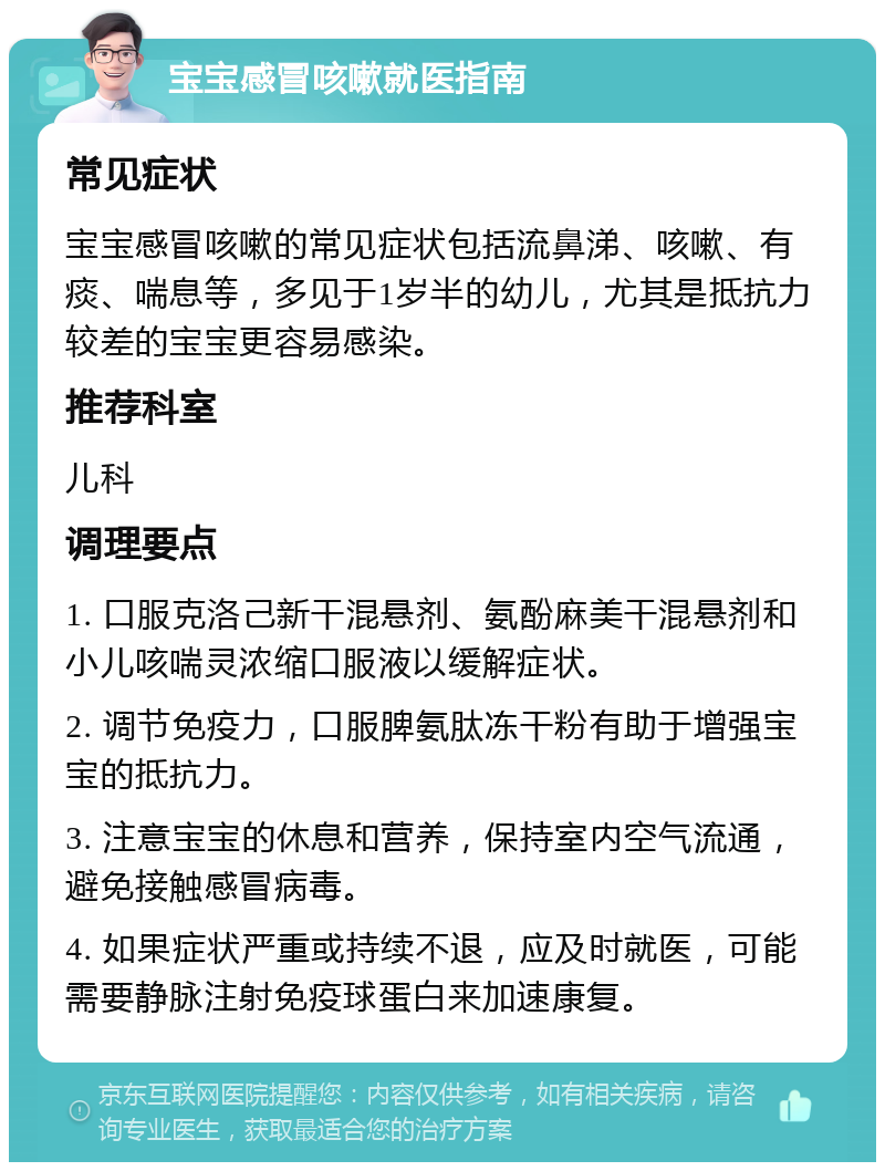 宝宝感冒咳嗽就医指南 常见症状 宝宝感冒咳嗽的常见症状包括流鼻涕、咳嗽、有痰、喘息等，多见于1岁半的幼儿，尤其是抵抗力较差的宝宝更容易感染。 推荐科室 儿科 调理要点 1. 口服克洛己新干混悬剂、氨酚麻美干混悬剂和小儿咳喘灵浓缩口服液以缓解症状。 2. 调节免疫力，口服脾氨肽冻干粉有助于增强宝宝的抵抗力。 3. 注意宝宝的休息和营养，保持室内空气流通，避免接触感冒病毒。 4. 如果症状严重或持续不退，应及时就医，可能需要静脉注射免疫球蛋白来加速康复。