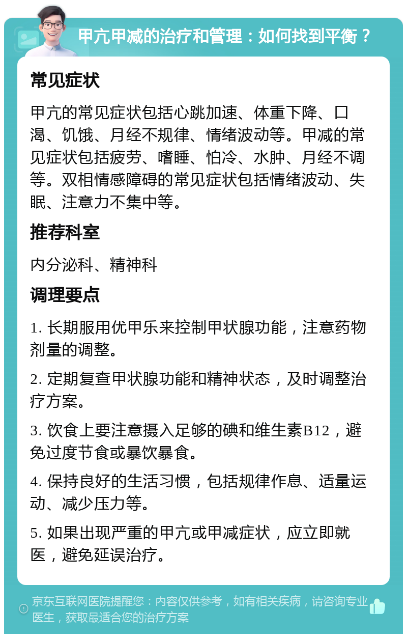 甲亢甲减的治疗和管理：如何找到平衡？ 常见症状 甲亢的常见症状包括心跳加速、体重下降、口渴、饥饿、月经不规律、情绪波动等。甲减的常见症状包括疲劳、嗜睡、怕冷、水肿、月经不调等。双相情感障碍的常见症状包括情绪波动、失眠、注意力不集中等。 推荐科室 内分泌科、精神科 调理要点 1. 长期服用优甲乐来控制甲状腺功能，注意药物剂量的调整。 2. 定期复查甲状腺功能和精神状态，及时调整治疗方案。 3. 饮食上要注意摄入足够的碘和维生素B12，避免过度节食或暴饮暴食。 4. 保持良好的生活习惯，包括规律作息、适量运动、减少压力等。 5. 如果出现严重的甲亢或甲减症状，应立即就医，避免延误治疗。