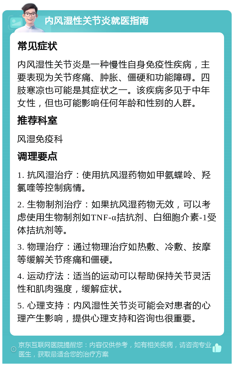 内风湿性关节炎就医指南 常见症状 内风湿性关节炎是一种慢性自身免疫性疾病，主要表现为关节疼痛、肿胀、僵硬和功能障碍。四肢寒凉也可能是其症状之一。该疾病多见于中年女性，但也可能影响任何年龄和性别的人群。 推荐科室 风湿免疫科 调理要点 1. 抗风湿治疗：使用抗风湿药物如甲氨蝶呤、羟氯喹等控制病情。 2. 生物制剂治疗：如果抗风湿药物无效，可以考虑使用生物制剂如TNF-α拮抗剂、白细胞介素-1受体拮抗剂等。 3. 物理治疗：通过物理治疗如热敷、冷敷、按摩等缓解关节疼痛和僵硬。 4. 运动疗法：适当的运动可以帮助保持关节灵活性和肌肉强度，缓解症状。 5. 心理支持：内风湿性关节炎可能会对患者的心理产生影响，提供心理支持和咨询也很重要。