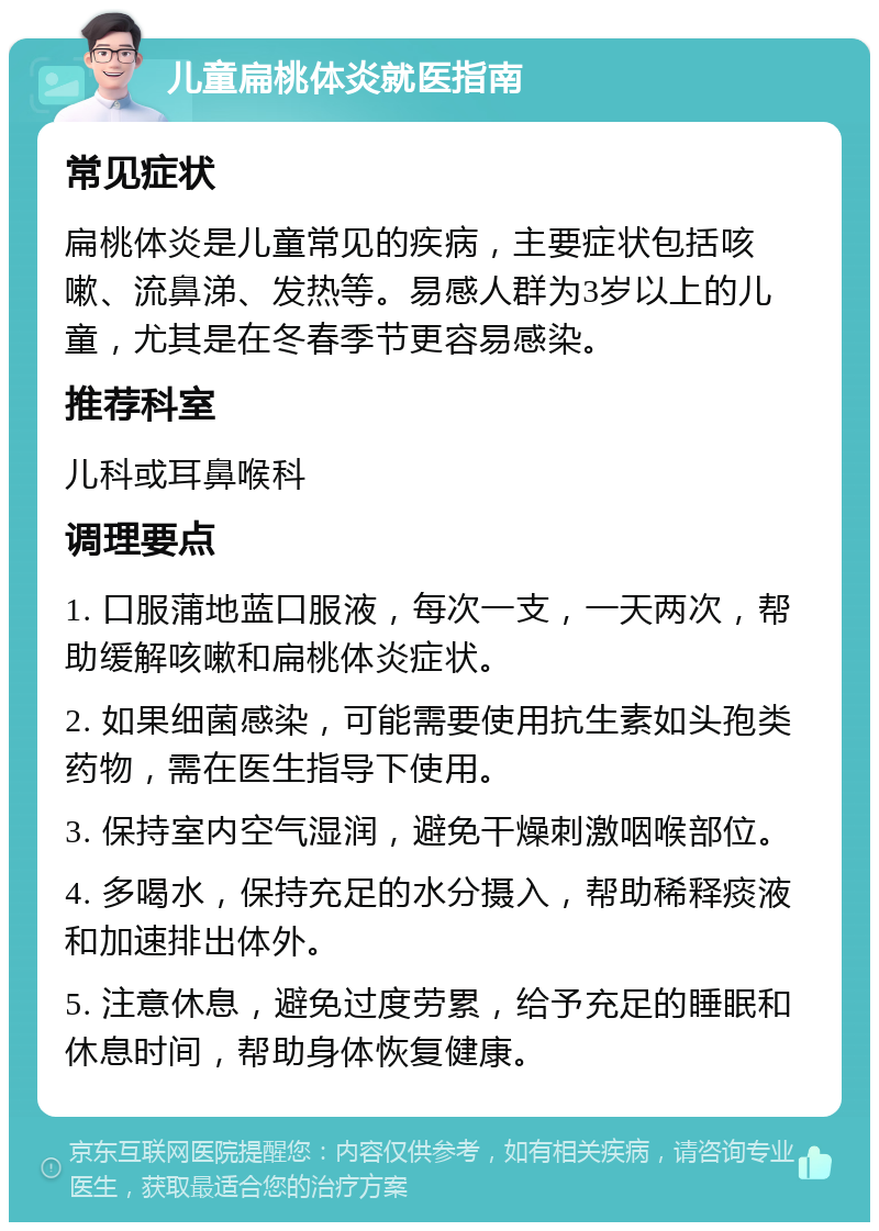 儿童扁桃体炎就医指南 常见症状 扁桃体炎是儿童常见的疾病，主要症状包括咳嗽、流鼻涕、发热等。易感人群为3岁以上的儿童，尤其是在冬春季节更容易感染。 推荐科室 儿科或耳鼻喉科 调理要点 1. 口服蒲地蓝口服液，每次一支，一天两次，帮助缓解咳嗽和扁桃体炎症状。 2. 如果细菌感染，可能需要使用抗生素如头孢类药物，需在医生指导下使用。 3. 保持室内空气湿润，避免干燥刺激咽喉部位。 4. 多喝水，保持充足的水分摄入，帮助稀释痰液和加速排出体外。 5. 注意休息，避免过度劳累，给予充足的睡眠和休息时间，帮助身体恢复健康。