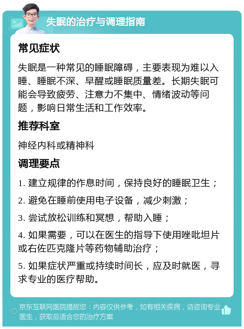 失眠的治疗与调理指南 常见症状 失眠是一种常见的睡眠障碍，主要表现为难以入睡、睡眠不深、早醒或睡眠质量差。长期失眠可能会导致疲劳、注意力不集中、情绪波动等问题，影响日常生活和工作效率。 推荐科室 神经内科或精神科 调理要点 1. 建立规律的作息时间，保持良好的睡眠卫生； 2. 避免在睡前使用电子设备，减少刺激； 3. 尝试放松训练和冥想，帮助入睡； 4. 如果需要，可以在医生的指导下使用唑吡坦片或右佐匹克隆片等药物辅助治疗； 5. 如果症状严重或持续时间长，应及时就医，寻求专业的医疗帮助。