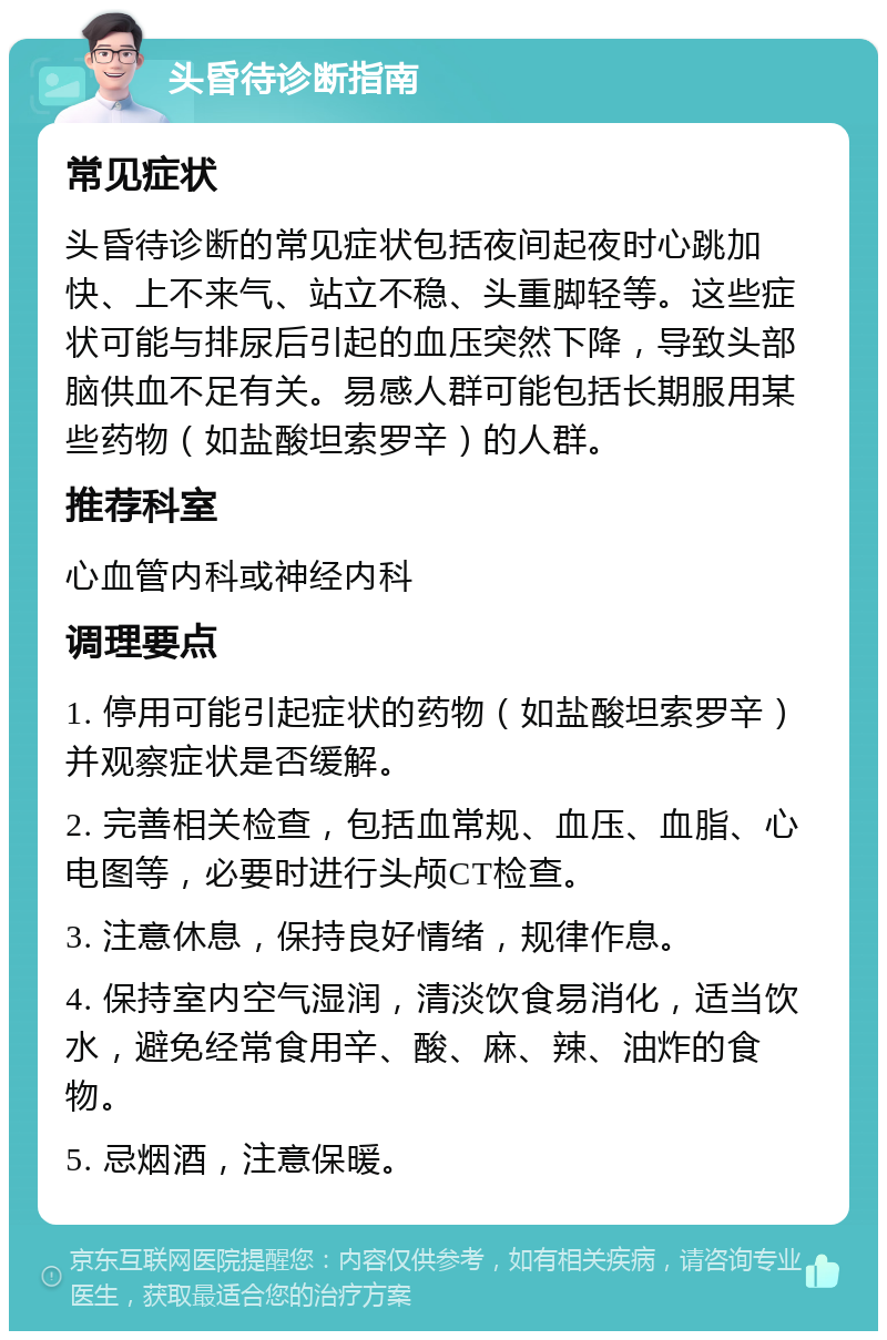 头昏待诊断指南 常见症状 头昏待诊断的常见症状包括夜间起夜时心跳加快、上不来气、站立不稳、头重脚轻等。这些症状可能与排尿后引起的血压突然下降，导致头部脑供血不足有关。易感人群可能包括长期服用某些药物（如盐酸坦索罗辛）的人群。 推荐科室 心血管内科或神经内科 调理要点 1. 停用可能引起症状的药物（如盐酸坦索罗辛）并观察症状是否缓解。 2. 完善相关检查，包括血常规、血压、血脂、心电图等，必要时进行头颅CT检查。 3. 注意休息，保持良好情绪，规律作息。 4. 保持室内空气湿润，清淡饮食易消化，适当饮水，避免经常食用辛、酸、麻、辣、油炸的食物。 5. 忌烟酒，注意保暖。