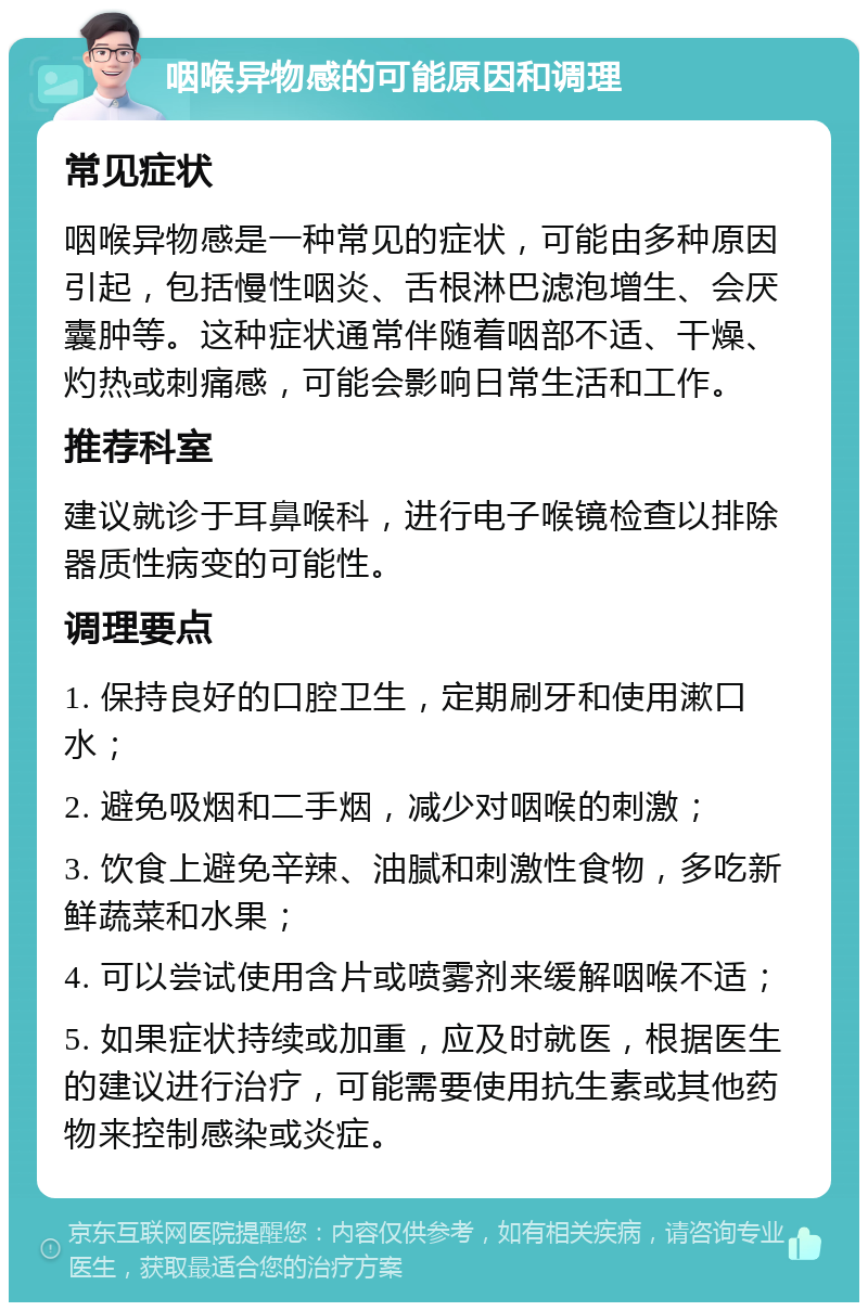 咽喉异物感的可能原因和调理 常见症状 咽喉异物感是一种常见的症状，可能由多种原因引起，包括慢性咽炎、舌根淋巴滤泡增生、会厌囊肿等。这种症状通常伴随着咽部不适、干燥、灼热或刺痛感，可能会影响日常生活和工作。 推荐科室 建议就诊于耳鼻喉科，进行电子喉镜检查以排除器质性病变的可能性。 调理要点 1. 保持良好的口腔卫生，定期刷牙和使用漱口水； 2. 避免吸烟和二手烟，减少对咽喉的刺激； 3. 饮食上避免辛辣、油腻和刺激性食物，多吃新鲜蔬菜和水果； 4. 可以尝试使用含片或喷雾剂来缓解咽喉不适； 5. 如果症状持续或加重，应及时就医，根据医生的建议进行治疗，可能需要使用抗生素或其他药物来控制感染或炎症。