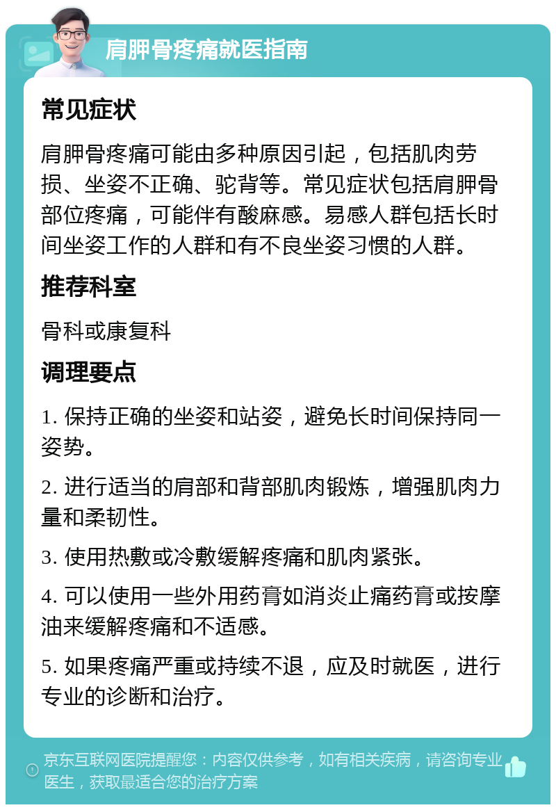 肩胛骨疼痛就医指南 常见症状 肩胛骨疼痛可能由多种原因引起，包括肌肉劳损、坐姿不正确、驼背等。常见症状包括肩胛骨部位疼痛，可能伴有酸麻感。易感人群包括长时间坐姿工作的人群和有不良坐姿习惯的人群。 推荐科室 骨科或康复科 调理要点 1. 保持正确的坐姿和站姿，避免长时间保持同一姿势。 2. 进行适当的肩部和背部肌肉锻炼，增强肌肉力量和柔韧性。 3. 使用热敷或冷敷缓解疼痛和肌肉紧张。 4. 可以使用一些外用药膏如消炎止痛药膏或按摩油来缓解疼痛和不适感。 5. 如果疼痛严重或持续不退，应及时就医，进行专业的诊断和治疗。