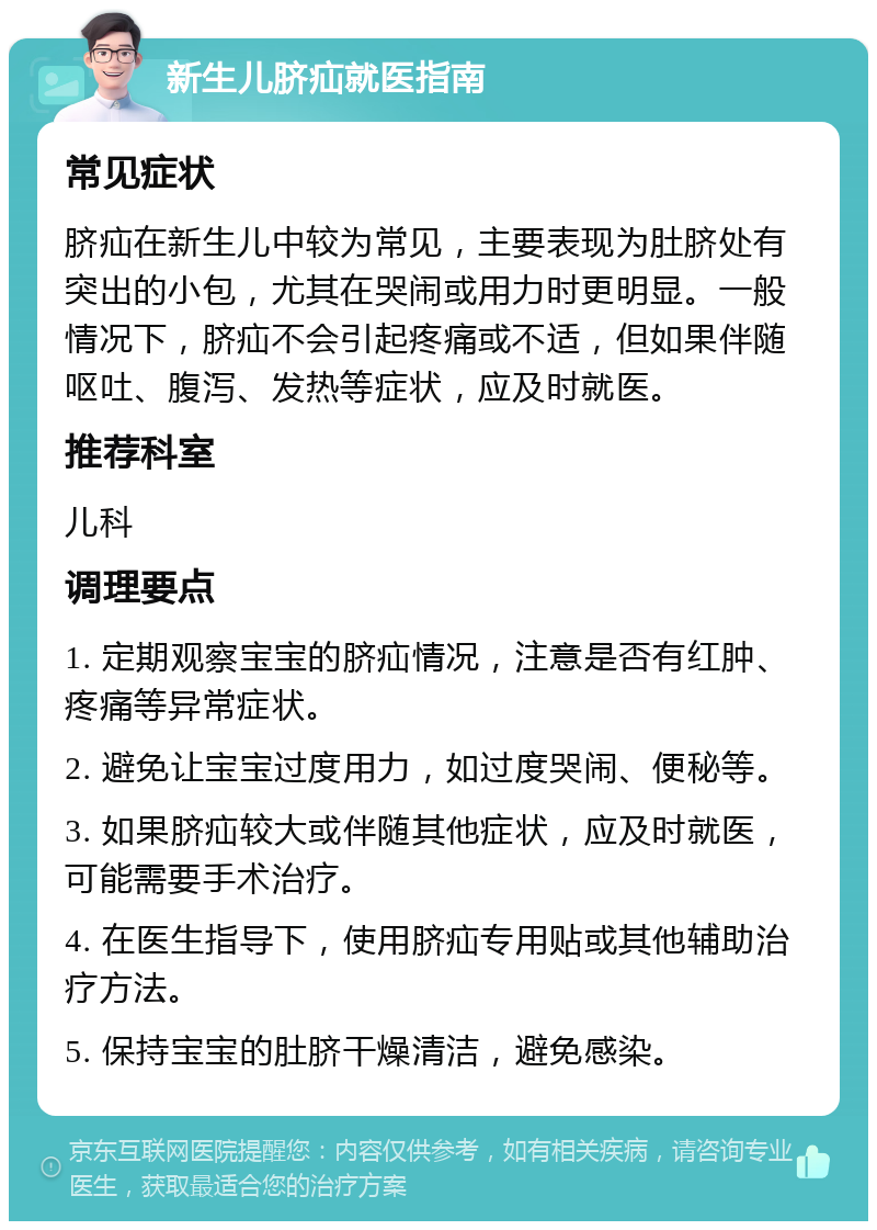 新生儿脐疝就医指南 常见症状 脐疝在新生儿中较为常见，主要表现为肚脐处有突出的小包，尤其在哭闹或用力时更明显。一般情况下，脐疝不会引起疼痛或不适，但如果伴随呕吐、腹泻、发热等症状，应及时就医。 推荐科室 儿科 调理要点 1. 定期观察宝宝的脐疝情况，注意是否有红肿、疼痛等异常症状。 2. 避免让宝宝过度用力，如过度哭闹、便秘等。 3. 如果脐疝较大或伴随其他症状，应及时就医，可能需要手术治疗。 4. 在医生指导下，使用脐疝专用贴或其他辅助治疗方法。 5. 保持宝宝的肚脐干燥清洁，避免感染。