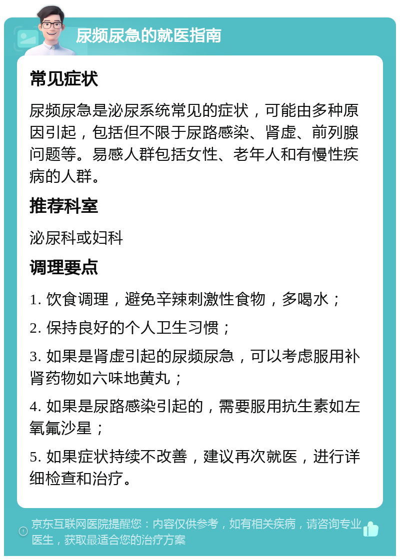 尿频尿急的就医指南 常见症状 尿频尿急是泌尿系统常见的症状，可能由多种原因引起，包括但不限于尿路感染、肾虚、前列腺问题等。易感人群包括女性、老年人和有慢性疾病的人群。 推荐科室 泌尿科或妇科 调理要点 1. 饮食调理，避免辛辣刺激性食物，多喝水； 2. 保持良好的个人卫生习惯； 3. 如果是肾虚引起的尿频尿急，可以考虑服用补肾药物如六味地黄丸； 4. 如果是尿路感染引起的，需要服用抗生素如左氧氟沙星； 5. 如果症状持续不改善，建议再次就医，进行详细检查和治疗。