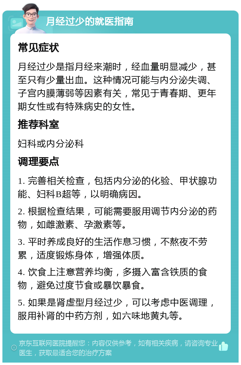 月经过少的就医指南 常见症状 月经过少是指月经来潮时，经血量明显减少，甚至只有少量出血。这种情况可能与内分泌失调、子宫内膜薄弱等因素有关，常见于青春期、更年期女性或有特殊病史的女性。 推荐科室 妇科或内分泌科 调理要点 1. 完善相关检查，包括内分泌的化验、甲状腺功能、妇科B超等，以明确病因。 2. 根据检查结果，可能需要服用调节内分泌的药物，如雌激素、孕激素等。 3. 平时养成良好的生活作息习惯，不熬夜不劳累，适度锻炼身体，增强体质。 4. 饮食上注意营养均衡，多摄入富含铁质的食物，避免过度节食或暴饮暴食。 5. 如果是肾虚型月经过少，可以考虑中医调理，服用补肾的中药方剂，如六味地黄丸等。