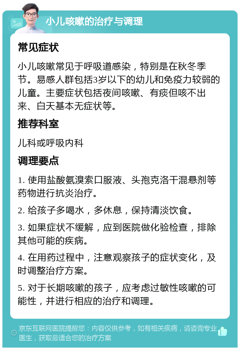 小儿咳嗽的治疗与调理 常见症状 小儿咳嗽常见于呼吸道感染，特别是在秋冬季节。易感人群包括3岁以下的幼儿和免疫力较弱的儿童。主要症状包括夜间咳嗽、有痰但咳不出来、白天基本无症状等。 推荐科室 儿科或呼吸内科 调理要点 1. 使用盐酸氨溴索口服液、头孢克洛干混悬剂等药物进行抗炎治疗。 2. 给孩子多喝水，多休息，保持清淡饮食。 3. 如果症状不缓解，应到医院做化验检查，排除其他可能的疾病。 4. 在用药过程中，注意观察孩子的症状变化，及时调整治疗方案。 5. 对于长期咳嗽的孩子，应考虑过敏性咳嗽的可能性，并进行相应的治疗和调理。