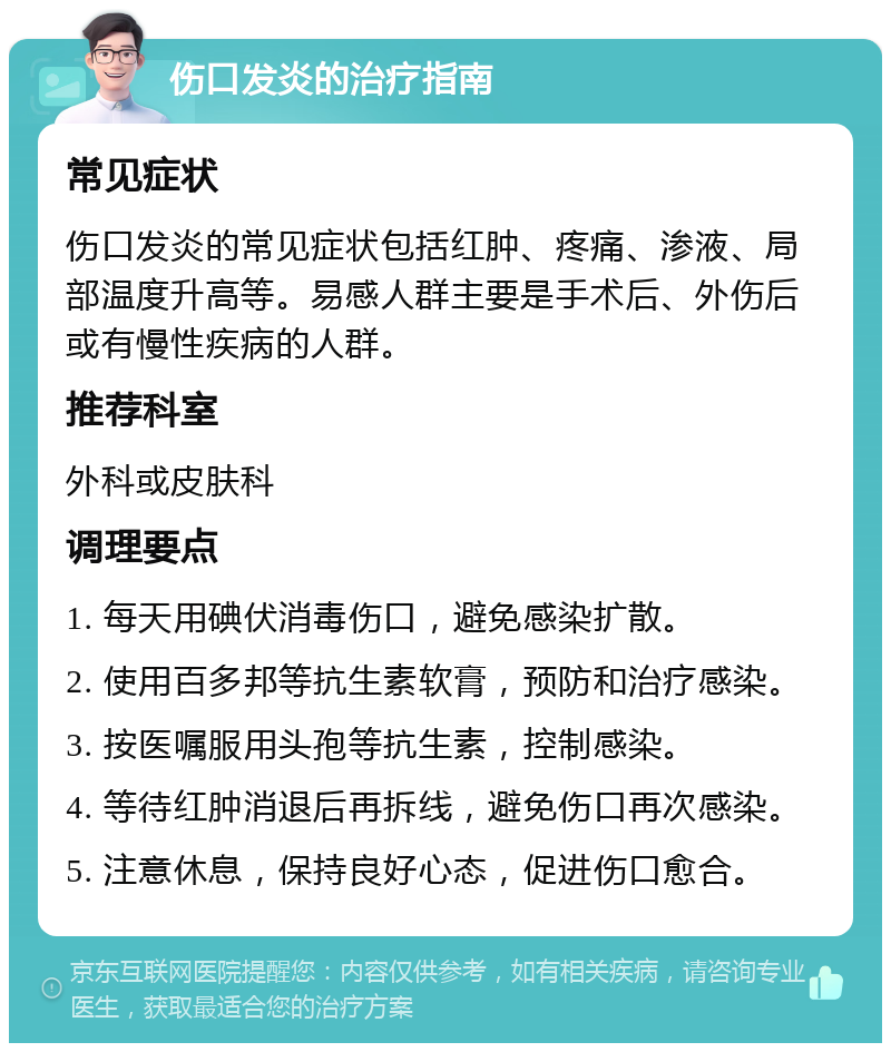 伤口发炎的治疗指南 常见症状 伤口发炎的常见症状包括红肿、疼痛、渗液、局部温度升高等。易感人群主要是手术后、外伤后或有慢性疾病的人群。 推荐科室 外科或皮肤科 调理要点 1. 每天用碘伏消毒伤口，避免感染扩散。 2. 使用百多邦等抗生素软膏，预防和治疗感染。 3. 按医嘱服用头孢等抗生素，控制感染。 4. 等待红肿消退后再拆线，避免伤口再次感染。 5. 注意休息，保持良好心态，促进伤口愈合。