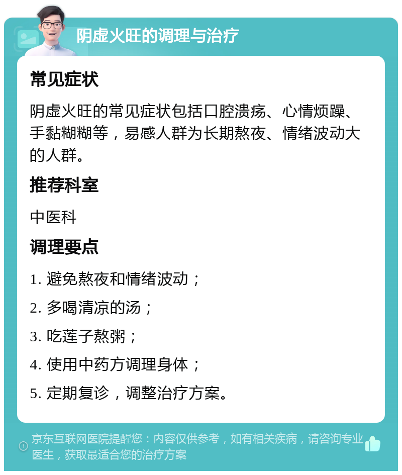 阴虚火旺的调理与治疗 常见症状 阴虚火旺的常见症状包括口腔溃疡、心情烦躁、手黏糊糊等，易感人群为长期熬夜、情绪波动大的人群。 推荐科室 中医科 调理要点 1. 避免熬夜和情绪波动； 2. 多喝清凉的汤； 3. 吃莲子熬粥； 4. 使用中药方调理身体； 5. 定期复诊，调整治疗方案。