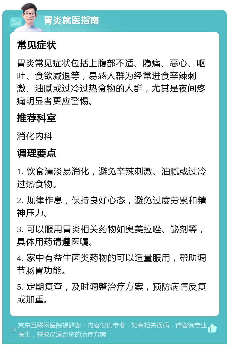 胃炎就医指南 常见症状 胃炎常见症状包括上腹部不适、隐痛、恶心、呕吐、食欲减退等，易感人群为经常进食辛辣刺激、油腻或过冷过热食物的人群，尤其是夜间疼痛明显者更应警惕。 推荐科室 消化内科 调理要点 1. 饮食清淡易消化，避免辛辣刺激、油腻或过冷过热食物。 2. 规律作息，保持良好心态，避免过度劳累和精神压力。 3. 可以服用胃炎相关药物如奥美拉唑、铋剂等，具体用药请遵医嘱。 4. 家中有益生菌类药物的可以适量服用，帮助调节肠胃功能。 5. 定期复查，及时调整治疗方案，预防病情反复或加重。