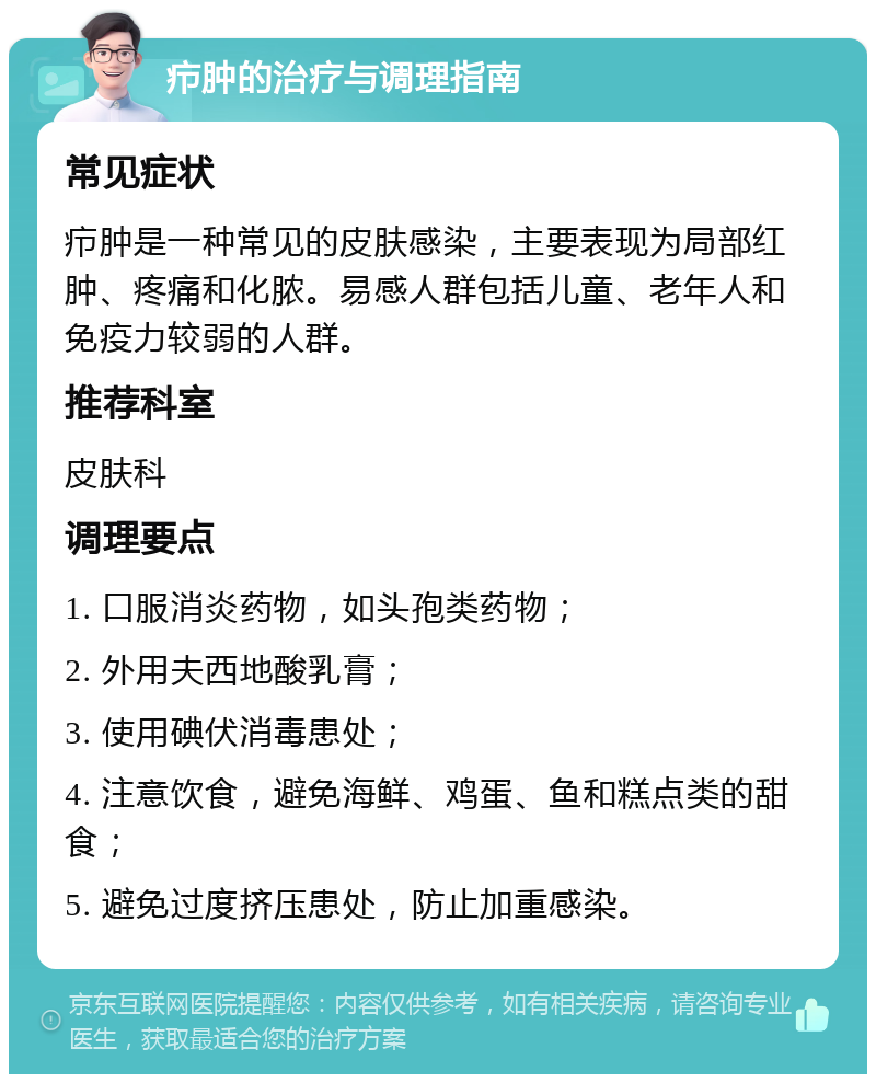 疖肿的治疗与调理指南 常见症状 疖肿是一种常见的皮肤感染，主要表现为局部红肿、疼痛和化脓。易感人群包括儿童、老年人和免疫力较弱的人群。 推荐科室 皮肤科 调理要点 1. 口服消炎药物，如头孢类药物； 2. 外用夫西地酸乳膏； 3. 使用碘伏消毒患处； 4. 注意饮食，避免海鲜、鸡蛋、鱼和糕点类的甜食； 5. 避免过度挤压患处，防止加重感染。