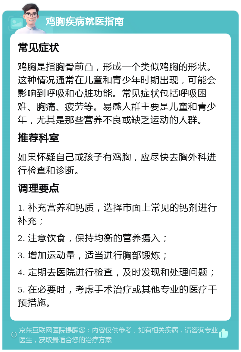 鸡胸疾病就医指南 常见症状 鸡胸是指胸骨前凸，形成一个类似鸡胸的形状。这种情况通常在儿童和青少年时期出现，可能会影响到呼吸和心脏功能。常见症状包括呼吸困难、胸痛、疲劳等。易感人群主要是儿童和青少年，尤其是那些营养不良或缺乏运动的人群。 推荐科室 如果怀疑自己或孩子有鸡胸，应尽快去胸外科进行检查和诊断。 调理要点 1. 补充营养和钙质，选择市面上常见的钙剂进行补充； 2. 注意饮食，保持均衡的营养摄入； 3. 增加运动量，适当进行胸部锻炼； 4. 定期去医院进行检查，及时发现和处理问题； 5. 在必要时，考虑手术治疗或其他专业的医疗干预措施。