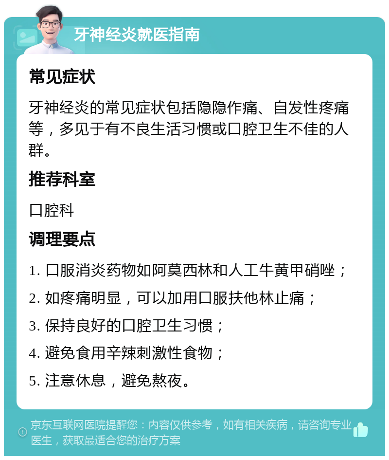 牙神经炎就医指南 常见症状 牙神经炎的常见症状包括隐隐作痛、自发性疼痛等，多见于有不良生活习惯或口腔卫生不佳的人群。 推荐科室 口腔科 调理要点 1. 口服消炎药物如阿莫西林和人工牛黄甲硝唑； 2. 如疼痛明显，可以加用口服扶他林止痛； 3. 保持良好的口腔卫生习惯； 4. 避免食用辛辣刺激性食物； 5. 注意休息，避免熬夜。