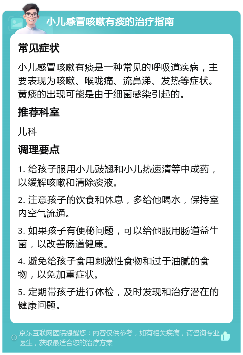 小儿感冒咳嗽有痰的治疗指南 常见症状 小儿感冒咳嗽有痰是一种常见的呼吸道疾病，主要表现为咳嗽、喉咙痛、流鼻涕、发热等症状。黄痰的出现可能是由于细菌感染引起的。 推荐科室 儿科 调理要点 1. 给孩子服用小儿豉翘和小儿热速清等中成药，以缓解咳嗽和清除痰液。 2. 注意孩子的饮食和休息，多给他喝水，保持室内空气流通。 3. 如果孩子有便秘问题，可以给他服用肠道益生菌，以改善肠道健康。 4. 避免给孩子食用刺激性食物和过于油腻的食物，以免加重症状。 5. 定期带孩子进行体检，及时发现和治疗潜在的健康问题。