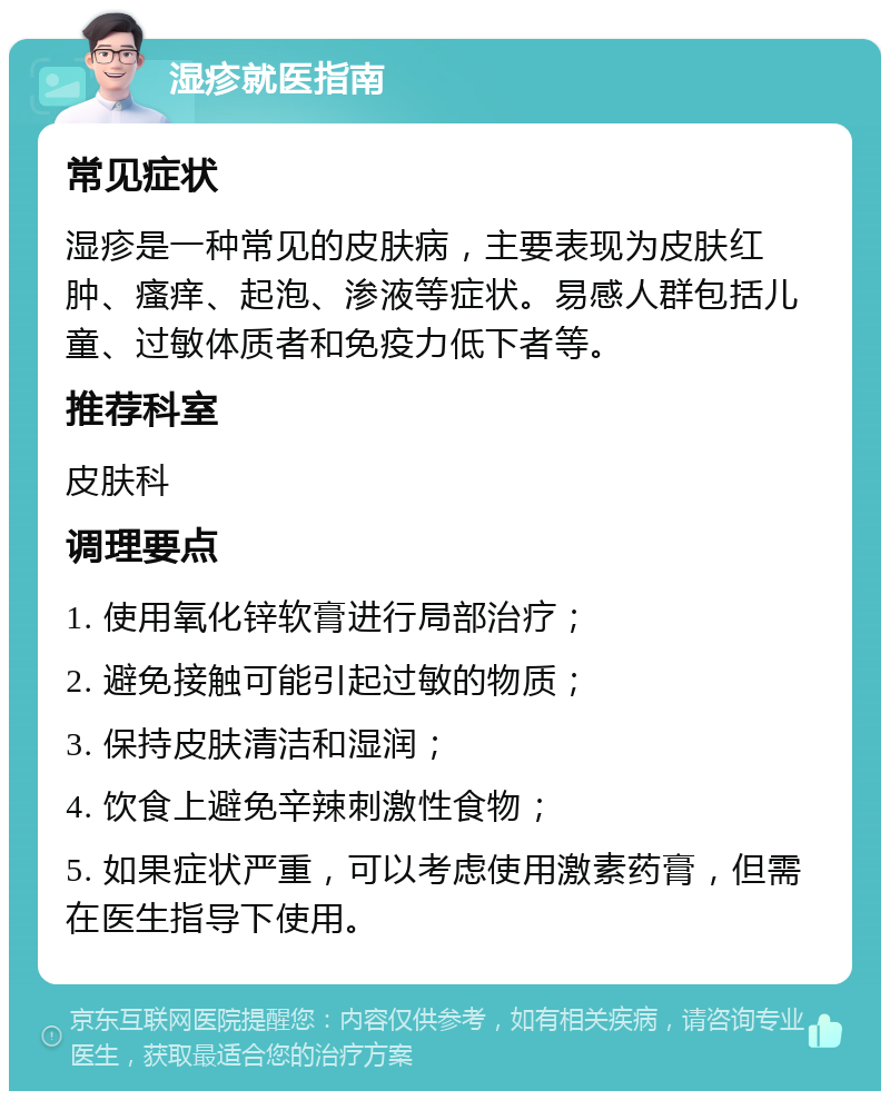 湿疹就医指南 常见症状 湿疹是一种常见的皮肤病，主要表现为皮肤红肿、瘙痒、起泡、渗液等症状。易感人群包括儿童、过敏体质者和免疫力低下者等。 推荐科室 皮肤科 调理要点 1. 使用氧化锌软膏进行局部治疗； 2. 避免接触可能引起过敏的物质； 3. 保持皮肤清洁和湿润； 4. 饮食上避免辛辣刺激性食物； 5. 如果症状严重，可以考虑使用激素药膏，但需在医生指导下使用。