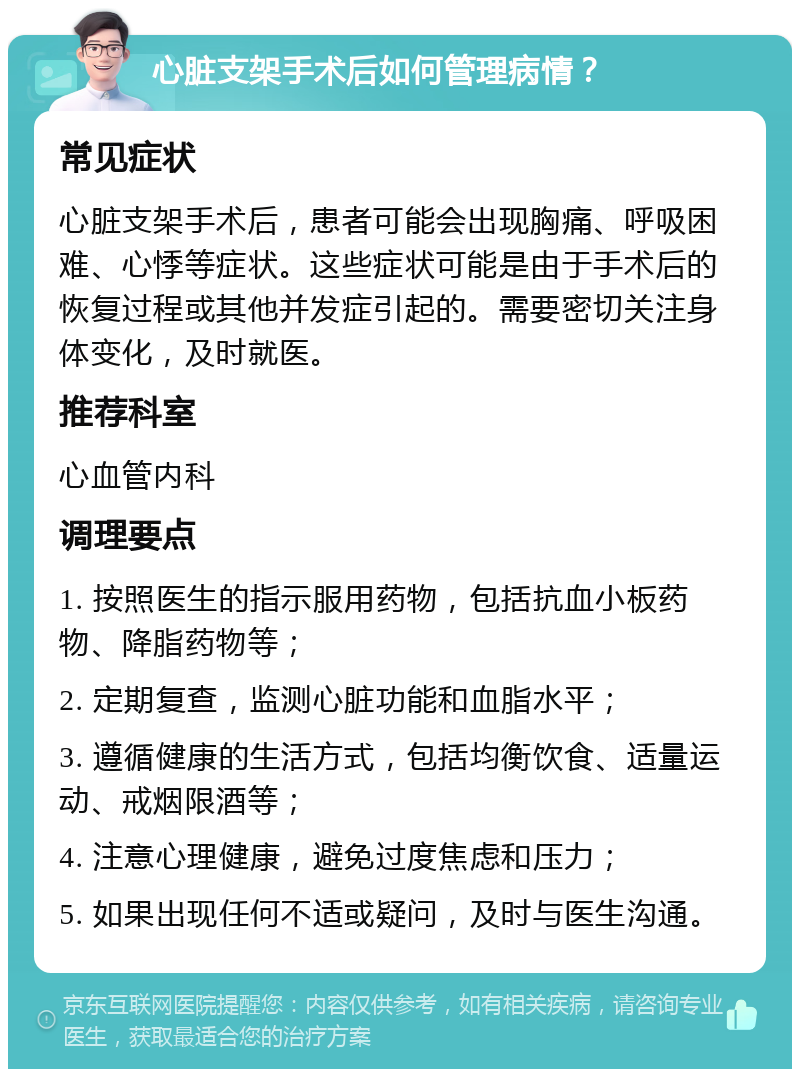 心脏支架手术后如何管理病情？ 常见症状 心脏支架手术后，患者可能会出现胸痛、呼吸困难、心悸等症状。这些症状可能是由于手术后的恢复过程或其他并发症引起的。需要密切关注身体变化，及时就医。 推荐科室 心血管内科 调理要点 1. 按照医生的指示服用药物，包括抗血小板药物、降脂药物等； 2. 定期复查，监测心脏功能和血脂水平； 3. 遵循健康的生活方式，包括均衡饮食、适量运动、戒烟限酒等； 4. 注意心理健康，避免过度焦虑和压力； 5. 如果出现任何不适或疑问，及时与医生沟通。