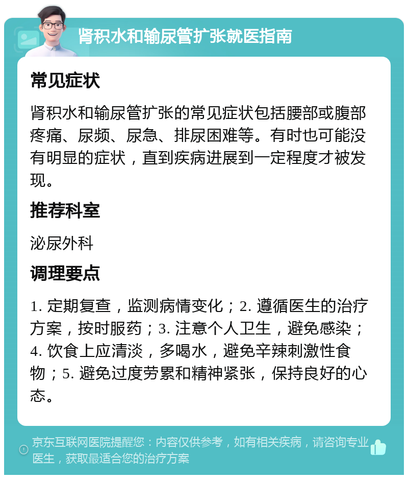 肾积水和输尿管扩张就医指南 常见症状 肾积水和输尿管扩张的常见症状包括腰部或腹部疼痛、尿频、尿急、排尿困难等。有时也可能没有明显的症状，直到疾病进展到一定程度才被发现。 推荐科室 泌尿外科 调理要点 1. 定期复查，监测病情变化；2. 遵循医生的治疗方案，按时服药；3. 注意个人卫生，避免感染；4. 饮食上应清淡，多喝水，避免辛辣刺激性食物；5. 避免过度劳累和精神紧张，保持良好的心态。