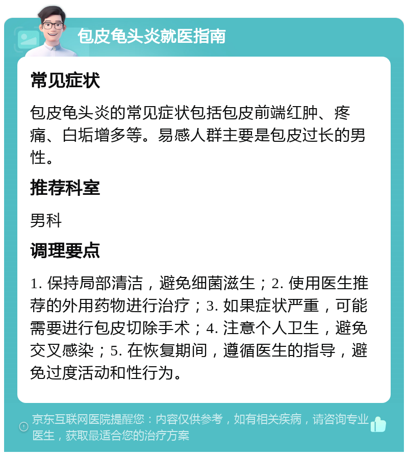 包皮龟头炎就医指南 常见症状 包皮龟头炎的常见症状包括包皮前端红肿、疼痛、白垢增多等。易感人群主要是包皮过长的男性。 推荐科室 男科 调理要点 1. 保持局部清洁，避免细菌滋生；2. 使用医生推荐的外用药物进行治疗；3. 如果症状严重，可能需要进行包皮切除手术；4. 注意个人卫生，避免交叉感染；5. 在恢复期间，遵循医生的指导，避免过度活动和性行为。