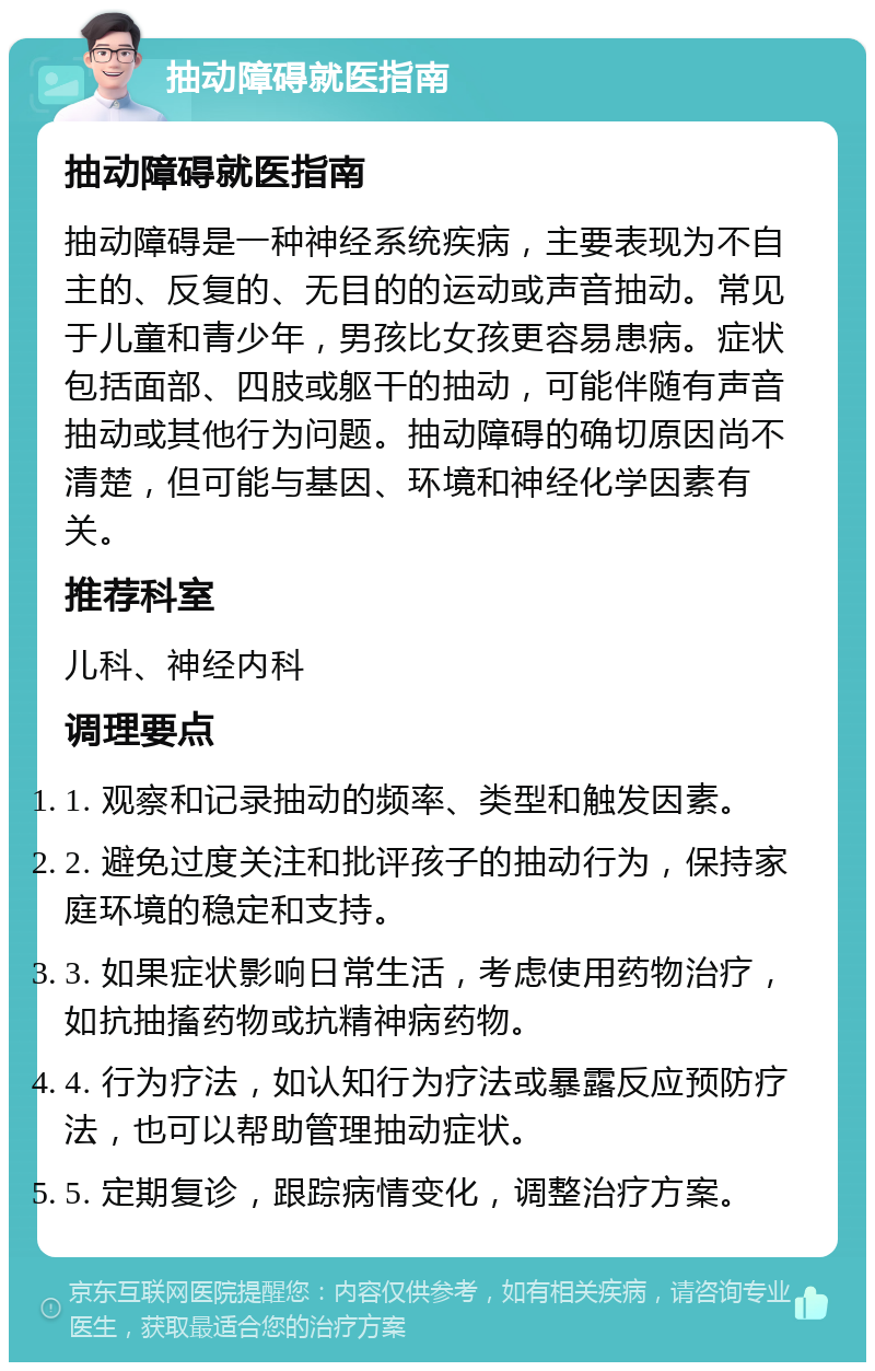 抽动障碍就医指南 抽动障碍就医指南 抽动障碍是一种神经系统疾病，主要表现为不自主的、反复的、无目的的运动或声音抽动。常见于儿童和青少年，男孩比女孩更容易患病。症状包括面部、四肢或躯干的抽动，可能伴随有声音抽动或其他行为问题。抽动障碍的确切原因尚不清楚，但可能与基因、环境和神经化学因素有关。 推荐科室 儿科、神经内科 调理要点 1. 观察和记录抽动的频率、类型和触发因素。 2. 避免过度关注和批评孩子的抽动行为，保持家庭环境的稳定和支持。 3. 如果症状影响日常生活，考虑使用药物治疗，如抗抽搐药物或抗精神病药物。 4. 行为疗法，如认知行为疗法或暴露反应预防疗法，也可以帮助管理抽动症状。 5. 定期复诊，跟踪病情变化，调整治疗方案。