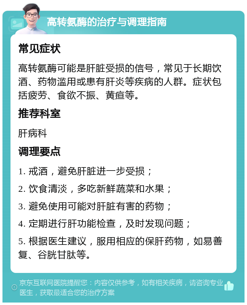 高转氨酶的治疗与调理指南 常见症状 高转氨酶可能是肝脏受损的信号，常见于长期饮酒、药物滥用或患有肝炎等疾病的人群。症状包括疲劳、食欲不振、黄疸等。 推荐科室 肝病科 调理要点 1. 戒酒，避免肝脏进一步受损； 2. 饮食清淡，多吃新鲜蔬菜和水果； 3. 避免使用可能对肝脏有害的药物； 4. 定期进行肝功能检查，及时发现问题； 5. 根据医生建议，服用相应的保肝药物，如易善复、谷胱甘肽等。