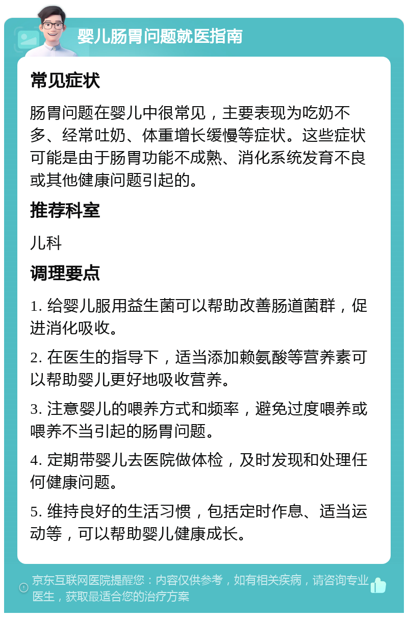 婴儿肠胃问题就医指南 常见症状 肠胃问题在婴儿中很常见，主要表现为吃奶不多、经常吐奶、体重增长缓慢等症状。这些症状可能是由于肠胃功能不成熟、消化系统发育不良或其他健康问题引起的。 推荐科室 儿科 调理要点 1. 给婴儿服用益生菌可以帮助改善肠道菌群，促进消化吸收。 2. 在医生的指导下，适当添加赖氨酸等营养素可以帮助婴儿更好地吸收营养。 3. 注意婴儿的喂养方式和频率，避免过度喂养或喂养不当引起的肠胃问题。 4. 定期带婴儿去医院做体检，及时发现和处理任何健康问题。 5. 维持良好的生活习惯，包括定时作息、适当运动等，可以帮助婴儿健康成长。