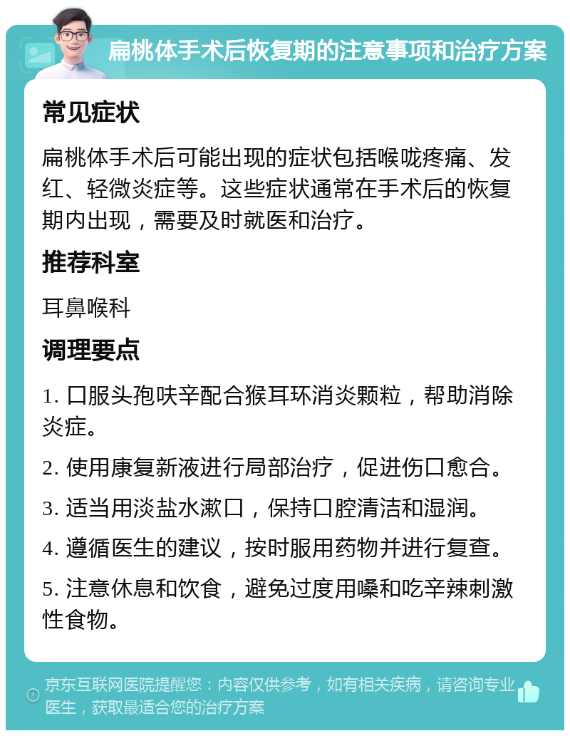 扁桃体手术后恢复期的注意事项和治疗方案 常见症状 扁桃体手术后可能出现的症状包括喉咙疼痛、发红、轻微炎症等。这些症状通常在手术后的恢复期内出现，需要及时就医和治疗。 推荐科室 耳鼻喉科 调理要点 1. 口服头孢呋辛配合猴耳环消炎颗粒，帮助消除炎症。 2. 使用康复新液进行局部治疗，促进伤口愈合。 3. 适当用淡盐水漱口，保持口腔清洁和湿润。 4. 遵循医生的建议，按时服用药物并进行复查。 5. 注意休息和饮食，避免过度用嗓和吃辛辣刺激性食物。