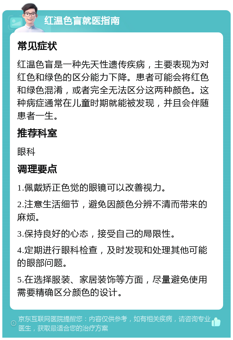 红温色盲就医指南 常见症状 红温色盲是一种先天性遗传疾病，主要表现为对红色和绿色的区分能力下降。患者可能会将红色和绿色混淆，或者完全无法区分这两种颜色。这种病症通常在儿童时期就能被发现，并且会伴随患者一生。 推荐科室 眼科 调理要点 1.佩戴矫正色觉的眼镜可以改善视力。 2.注意生活细节，避免因颜色分辨不清而带来的麻烦。 3.保持良好的心态，接受自己的局限性。 4.定期进行眼科检查，及时发现和处理其他可能的眼部问题。 5.在选择服装、家居装饰等方面，尽量避免使用需要精确区分颜色的设计。