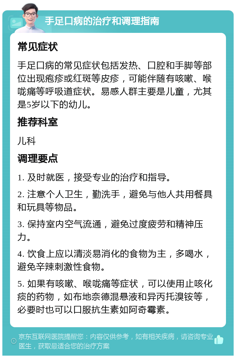 手足口病的治疗和调理指南 常见症状 手足口病的常见症状包括发热、口腔和手脚等部位出现疱疹或红斑等皮疹，可能伴随有咳嗽、喉咙痛等呼吸道症状。易感人群主要是儿童，尤其是5岁以下的幼儿。 推荐科室 儿科 调理要点 1. 及时就医，接受专业的治疗和指导。 2. 注意个人卫生，勤洗手，避免与他人共用餐具和玩具等物品。 3. 保持室内空气流通，避免过度疲劳和精神压力。 4. 饮食上应以清淡易消化的食物为主，多喝水，避免辛辣刺激性食物。 5. 如果有咳嗽、喉咙痛等症状，可以使用止咳化痰的药物，如布地奈德混悬液和异丙托溴铵等，必要时也可以口服抗生素如阿奇霉素。