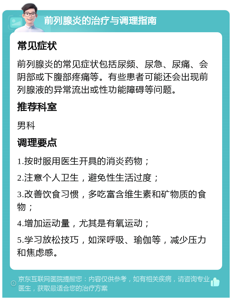 前列腺炎的治疗与调理指南 常见症状 前列腺炎的常见症状包括尿频、尿急、尿痛、会阴部或下腹部疼痛等。有些患者可能还会出现前列腺液的异常流出或性功能障碍等问题。 推荐科室 男科 调理要点 1.按时服用医生开具的消炎药物； 2.注意个人卫生，避免性生活过度； 3.改善饮食习惯，多吃富含维生素和矿物质的食物； 4.增加运动量，尤其是有氧运动； 5.学习放松技巧，如深呼吸、瑜伽等，减少压力和焦虑感。