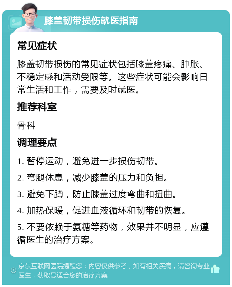 膝盖韧带损伤就医指南 常见症状 膝盖韧带损伤的常见症状包括膝盖疼痛、肿胀、不稳定感和活动受限等。这些症状可能会影响日常生活和工作，需要及时就医。 推荐科室 骨科 调理要点 1. 暂停运动，避免进一步损伤韧带。 2. 弯腿休息，减少膝盖的压力和负担。 3. 避免下蹲，防止膝盖过度弯曲和扭曲。 4. 加热保暖，促进血液循环和韧带的恢复。 5. 不要依赖于氨糖等药物，效果并不明显，应遵循医生的治疗方案。