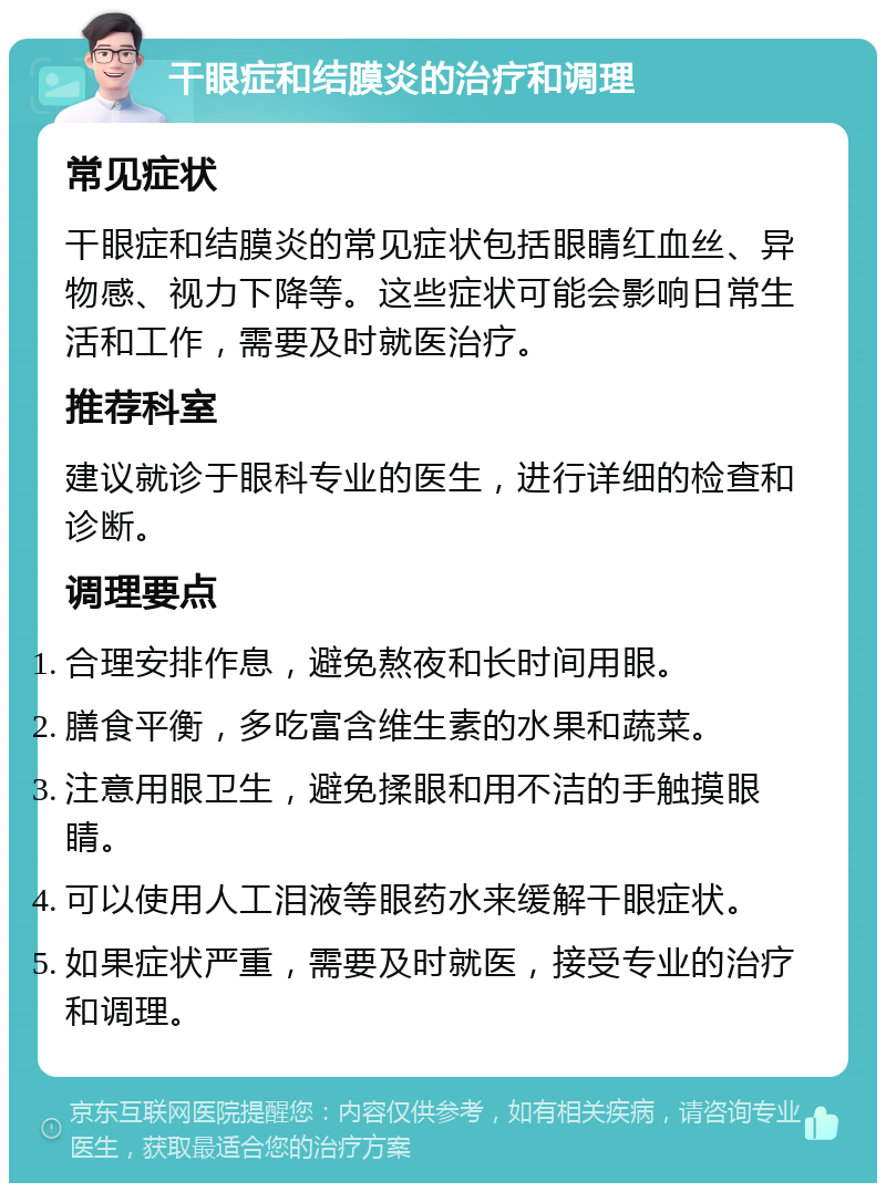 干眼症和结膜炎的治疗和调理 常见症状 干眼症和结膜炎的常见症状包括眼睛红血丝、异物感、视力下降等。这些症状可能会影响日常生活和工作，需要及时就医治疗。 推荐科室 建议就诊于眼科专业的医生，进行详细的检查和诊断。 调理要点 合理安排作息，避免熬夜和长时间用眼。 膳食平衡，多吃富含维生素的水果和蔬菜。 注意用眼卫生，避免揉眼和用不洁的手触摸眼睛。 可以使用人工泪液等眼药水来缓解干眼症状。 如果症状严重，需要及时就医，接受专业的治疗和调理。