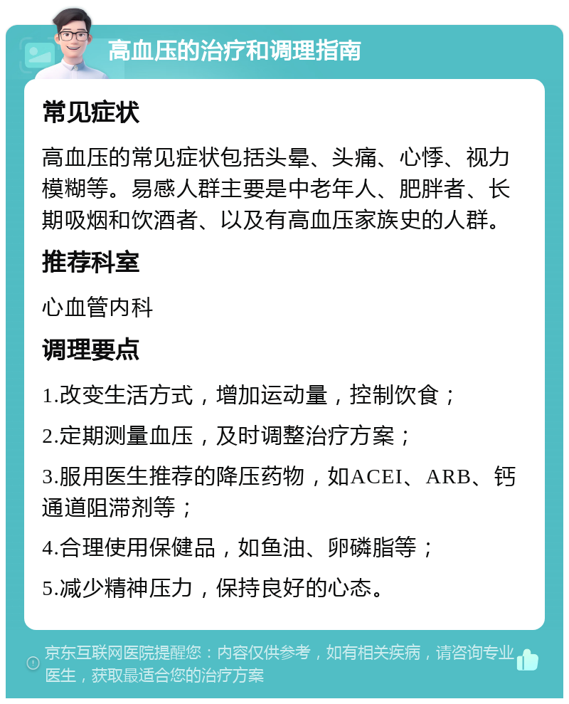 高血压的治疗和调理指南 常见症状 高血压的常见症状包括头晕、头痛、心悸、视力模糊等。易感人群主要是中老年人、肥胖者、长期吸烟和饮酒者、以及有高血压家族史的人群。 推荐科室 心血管内科 调理要点 1.改变生活方式，增加运动量，控制饮食； 2.定期测量血压，及时调整治疗方案； 3.服用医生推荐的降压药物，如ACEI、ARB、钙通道阻滞剂等； 4.合理使用保健品，如鱼油、卵磷脂等； 5.减少精神压力，保持良好的心态。