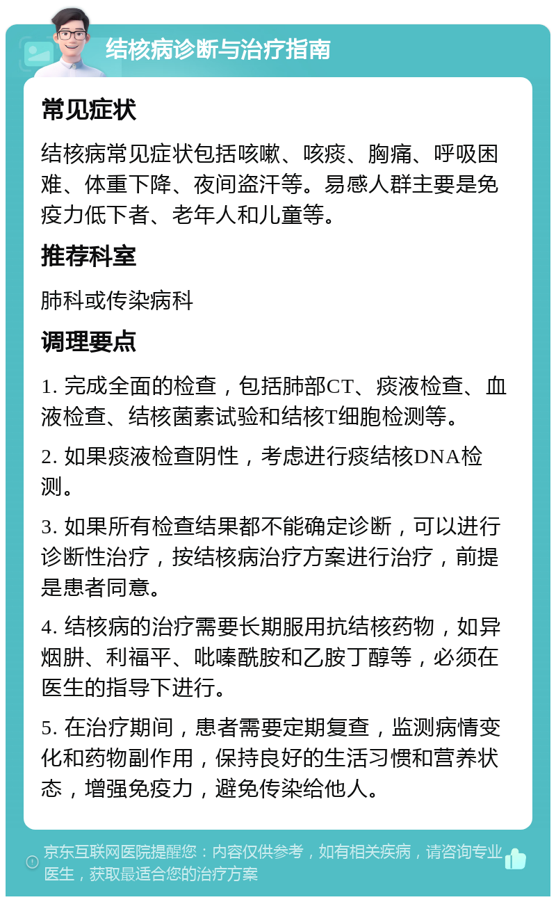 结核病诊断与治疗指南 常见症状 结核病常见症状包括咳嗽、咳痰、胸痛、呼吸困难、体重下降、夜间盗汗等。易感人群主要是免疫力低下者、老年人和儿童等。 推荐科室 肺科或传染病科 调理要点 1. 完成全面的检查，包括肺部CT、痰液检查、血液检查、结核菌素试验和结核T细胞检测等。 2. 如果痰液检查阴性，考虑进行痰结核DNA检测。 3. 如果所有检查结果都不能确定诊断，可以进行诊断性治疗，按结核病治疗方案进行治疗，前提是患者同意。 4. 结核病的治疗需要长期服用抗结核药物，如异烟肼、利福平、吡嗪酰胺和乙胺丁醇等，必须在医生的指导下进行。 5. 在治疗期间，患者需要定期复查，监测病情变化和药物副作用，保持良好的生活习惯和营养状态，增强免疫力，避免传染给他人。