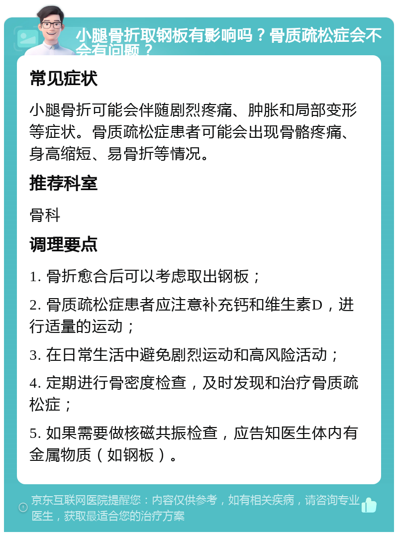 小腿骨折取钢板有影响吗？骨质疏松症会不会有问题？ 常见症状 小腿骨折可能会伴随剧烈疼痛、肿胀和局部变形等症状。骨质疏松症患者可能会出现骨骼疼痛、身高缩短、易骨折等情况。 推荐科室 骨科 调理要点 1. 骨折愈合后可以考虑取出钢板； 2. 骨质疏松症患者应注意补充钙和维生素D，进行适量的运动； 3. 在日常生活中避免剧烈运动和高风险活动； 4. 定期进行骨密度检查，及时发现和治疗骨质疏松症； 5. 如果需要做核磁共振检查，应告知医生体内有金属物质（如钢板）。