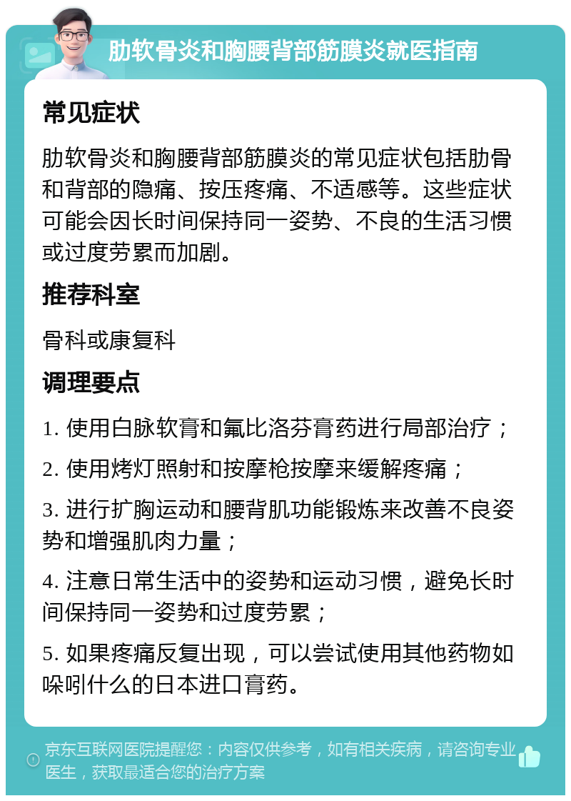 肋软骨炎和胸腰背部筋膜炎就医指南 常见症状 肋软骨炎和胸腰背部筋膜炎的常见症状包括肋骨和背部的隐痛、按压疼痛、不适感等。这些症状可能会因长时间保持同一姿势、不良的生活习惯或过度劳累而加剧。 推荐科室 骨科或康复科 调理要点 1. 使用白脉软膏和氟比洛芬膏药进行局部治疗； 2. 使用烤灯照射和按摩枪按摩来缓解疼痛； 3. 进行扩胸运动和腰背肌功能锻炼来改善不良姿势和增强肌肉力量； 4. 注意日常生活中的姿势和运动习惯，避免长时间保持同一姿势和过度劳累； 5. 如果疼痛反复出现，可以尝试使用其他药物如哚吲什么的日本进口膏药。