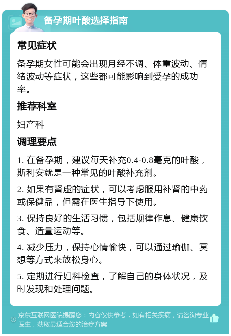 备孕期叶酸选择指南 常见症状 备孕期女性可能会出现月经不调、体重波动、情绪波动等症状，这些都可能影响到受孕的成功率。 推荐科室 妇产科 调理要点 1. 在备孕期，建议每天补充0.4-0.8毫克的叶酸，斯利安就是一种常见的叶酸补充剂。 2. 如果有肾虚的症状，可以考虑服用补肾的中药或保健品，但需在医生指导下使用。 3. 保持良好的生活习惯，包括规律作息、健康饮食、适量运动等。 4. 减少压力，保持心情愉快，可以通过瑜伽、冥想等方式来放松身心。 5. 定期进行妇科检查，了解自己的身体状况，及时发现和处理问题。