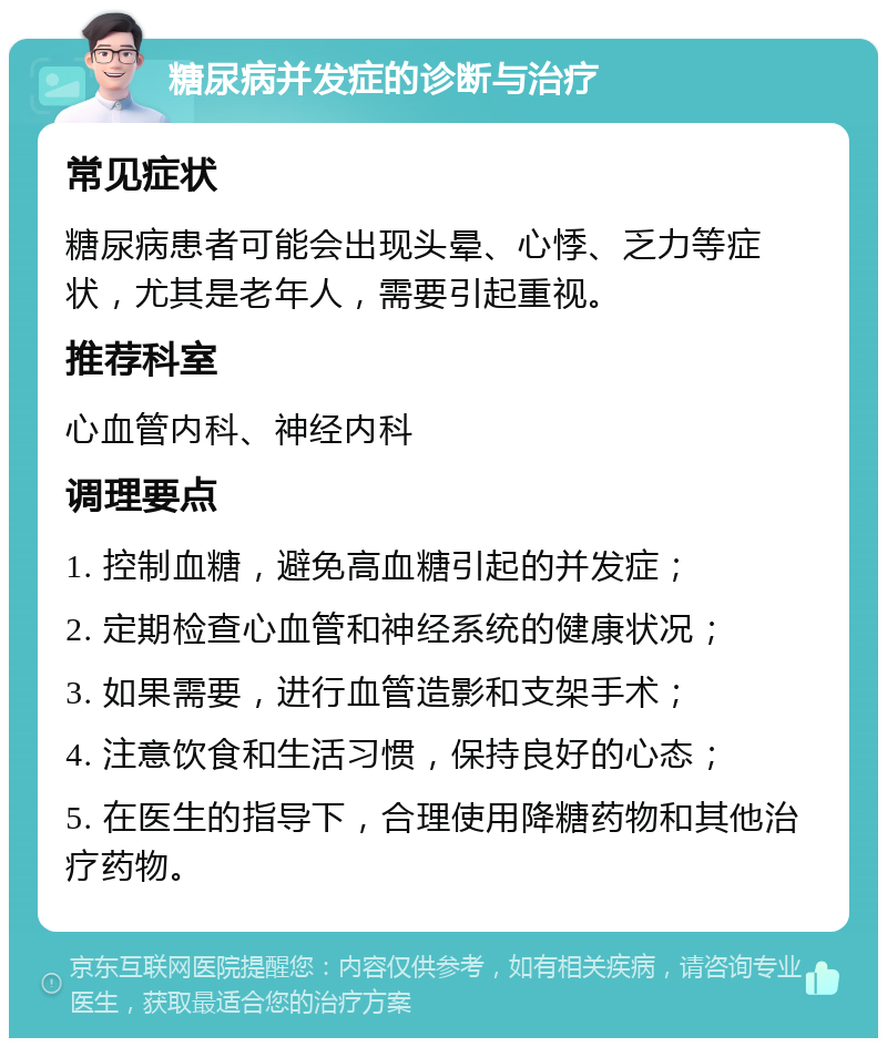 糖尿病并发症的诊断与治疗 常见症状 糖尿病患者可能会出现头晕、心悸、乏力等症状，尤其是老年人，需要引起重视。 推荐科室 心血管内科、神经内科 调理要点 1. 控制血糖，避免高血糖引起的并发症； 2. 定期检查心血管和神经系统的健康状况； 3. 如果需要，进行血管造影和支架手术； 4. 注意饮食和生活习惯，保持良好的心态； 5. 在医生的指导下，合理使用降糖药物和其他治疗药物。