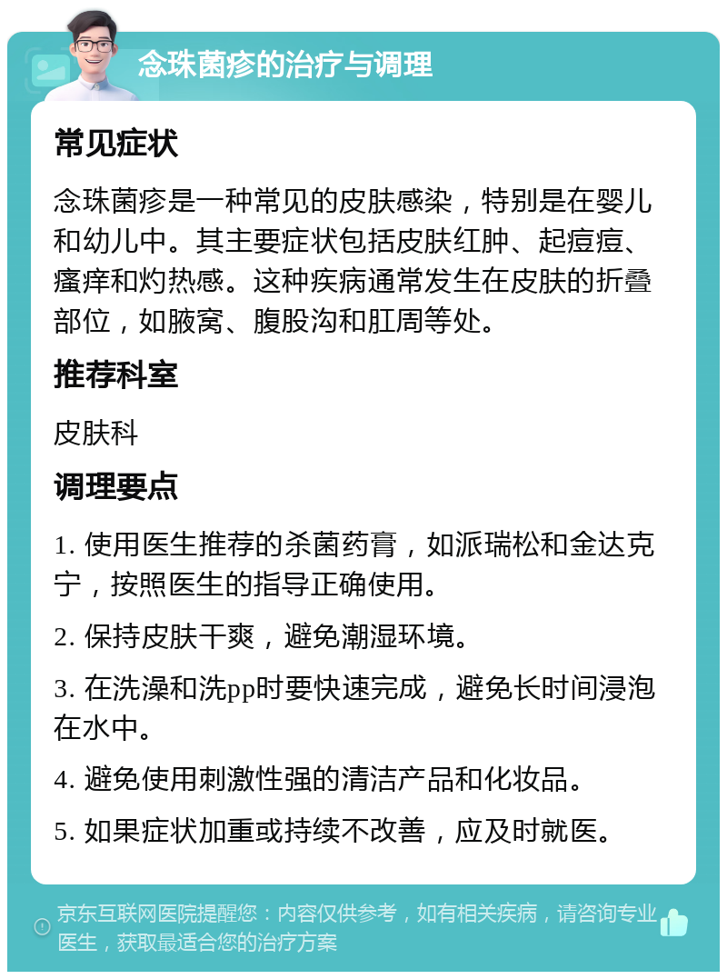 念珠菌疹的治疗与调理 常见症状 念珠菌疹是一种常见的皮肤感染，特别是在婴儿和幼儿中。其主要症状包括皮肤红肿、起痘痘、瘙痒和灼热感。这种疾病通常发生在皮肤的折叠部位，如腋窝、腹股沟和肛周等处。 推荐科室 皮肤科 调理要点 1. 使用医生推荐的杀菌药膏，如派瑞松和金达克宁，按照医生的指导正确使用。 2. 保持皮肤干爽，避免潮湿环境。 3. 在洗澡和洗pp时要快速完成，避免长时间浸泡在水中。 4. 避免使用刺激性强的清洁产品和化妆品。 5. 如果症状加重或持续不改善，应及时就医。