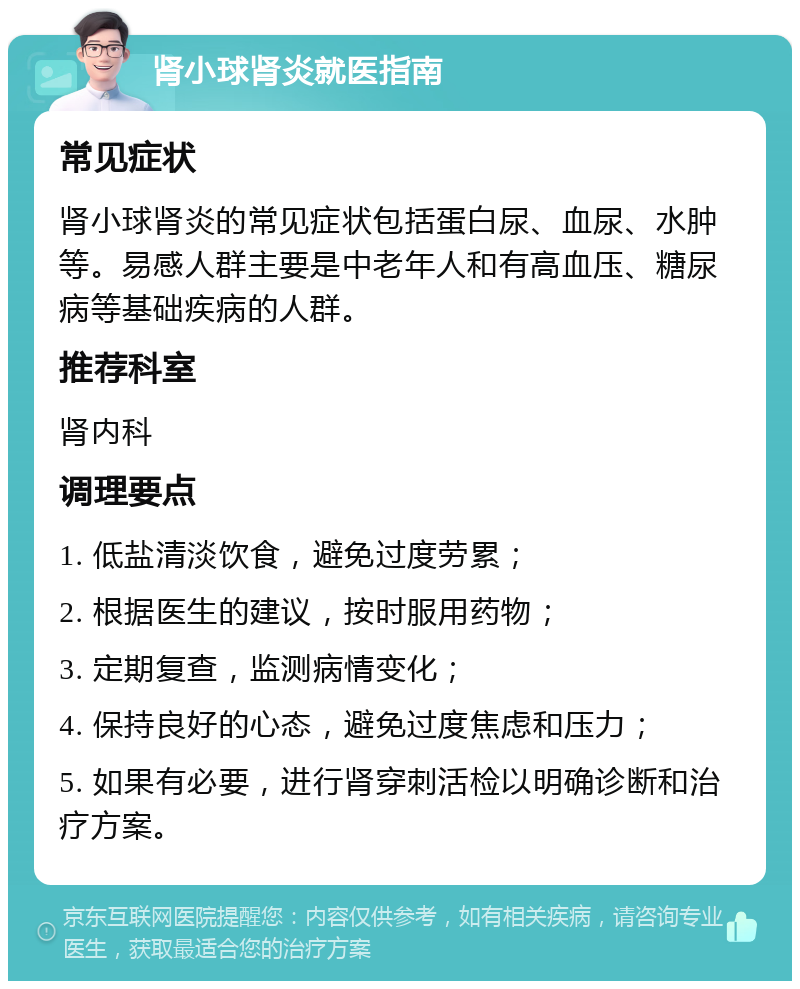 肾小球肾炎就医指南 常见症状 肾小球肾炎的常见症状包括蛋白尿、血尿、水肿等。易感人群主要是中老年人和有高血压、糖尿病等基础疾病的人群。 推荐科室 肾内科 调理要点 1. 低盐清淡饮食，避免过度劳累； 2. 根据医生的建议，按时服用药物； 3. 定期复查，监测病情变化； 4. 保持良好的心态，避免过度焦虑和压力； 5. 如果有必要，进行肾穿刺活检以明确诊断和治疗方案。