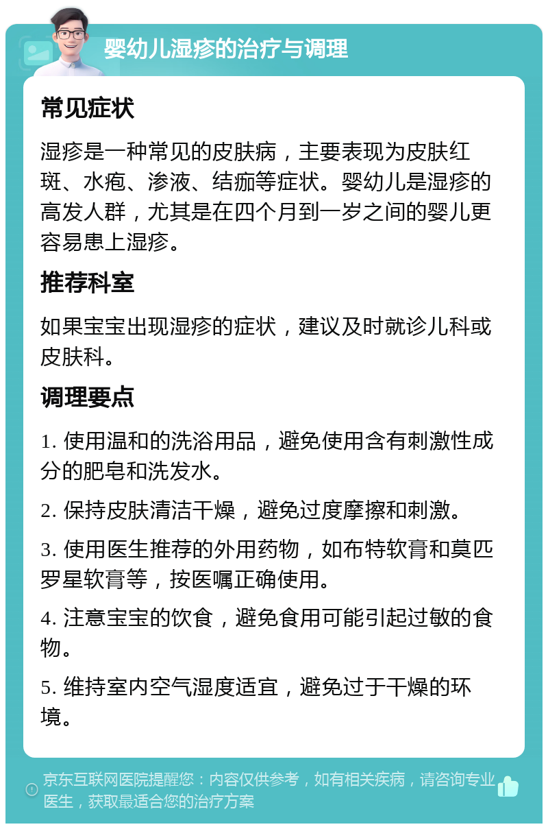 婴幼儿湿疹的治疗与调理 常见症状 湿疹是一种常见的皮肤病，主要表现为皮肤红斑、水疱、渗液、结痂等症状。婴幼儿是湿疹的高发人群，尤其是在四个月到一岁之间的婴儿更容易患上湿疹。 推荐科室 如果宝宝出现湿疹的症状，建议及时就诊儿科或皮肤科。 调理要点 1. 使用温和的洗浴用品，避免使用含有刺激性成分的肥皂和洗发水。 2. 保持皮肤清洁干燥，避免过度摩擦和刺激。 3. 使用医生推荐的外用药物，如布特软膏和莫匹罗星软膏等，按医嘱正确使用。 4. 注意宝宝的饮食，避免食用可能引起过敏的食物。 5. 维持室内空气湿度适宜，避免过于干燥的环境。