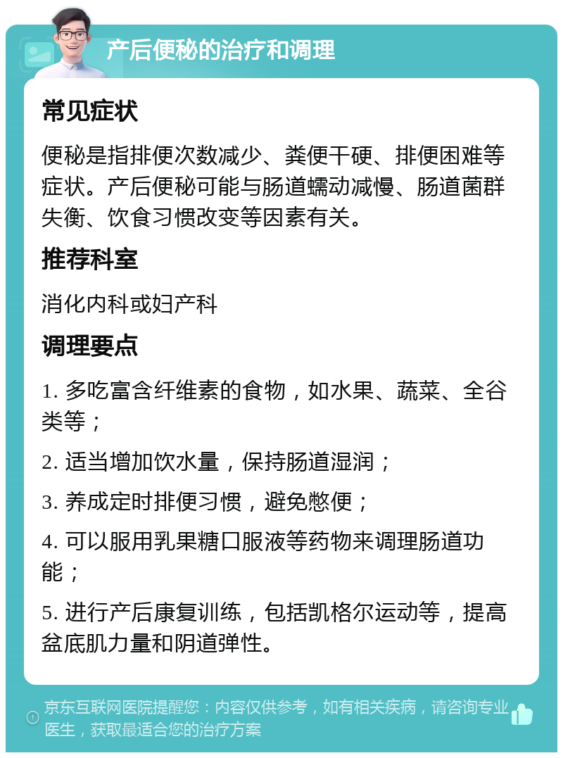 产后便秘的治疗和调理 常见症状 便秘是指排便次数减少、粪便干硬、排便困难等症状。产后便秘可能与肠道蠕动减慢、肠道菌群失衡、饮食习惯改变等因素有关。 推荐科室 消化内科或妇产科 调理要点 1. 多吃富含纤维素的食物，如水果、蔬菜、全谷类等； 2. 适当增加饮水量，保持肠道湿润； 3. 养成定时排便习惯，避免憋便； 4. 可以服用乳果糖口服液等药物来调理肠道功能； 5. 进行产后康复训练，包括凯格尔运动等，提高盆底肌力量和阴道弹性。